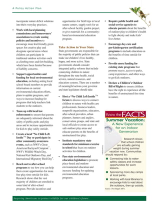 A Policy Action Plan




    incorporate nature deficit solutions                   opportunities for field trips to local               • Require public health and
    into their everyday practices.                         nature centers, supply tools for an                    social service agencies to             5
                                                           after-school facility garden project,                  educate parents about the benefits
• Work with local planning
                                                           or give materials for a community-                     of outdoor play to children’s health
  commissions and homeowners’
                                                           based environmental education                          to fight obesity and make kids’
  associations to create zoning
                                                           program.                                               lives better.
  policies and incentives to
  encourage more kid-friendly green                                                                             • Encourage day care and
  spaces for creative play and                         Take Action in Your State                                  pre-kindergarten certification
  designate special areas where                        State governments are responsible for                      programs to include education on
  children can participate in                          the majority of public policies that can                   the benefits of time outside for
  traditional outdoor activities such                  make our children’s lives healthy,                         children.
  as climbing trees and fort-building,                 happy, and more active. State
                                                                                                                • Provide more funding for
  which have been limited because                      governments should consider
                                                                                                                  existing state programs that
  of liability concerns.                               integrated policy reforms that include
                                                                                                                  promote recess, access to parks,
                                                       connecting children to nature
• Support opportunities and                                                                                       camp experiences, and other ways
                                                       throughout the state health, social
  funding for local environmental                                                                                 to get kids outdoors.
                                                       service, natural resources, and
  education, including asking local
                                                       education systems. There are a number                    • Declare a Children’s Outdoor
  school board members to provide
                                                       of meaningful actions your governor                        Bill of Rights to ensure children
  information on current
                                                       and state legislature should take:                         have the right to experience all the
  environmental education efforts,
                                                                                                                  benefits of unstructured free time
  plans to update programs, and                        • Host a “No Child Left Inside™”                           in nature.
  ways to increase funding for                           forum to discuss ways to connect
  programs that help teachers link                       children to nature with health care
  students to the outdoors.                              professionals, business leaders,
• Team up with local law                                 nonprofit organizations, educators,
  enforcement to ensure that parents                     after-school providers, urban
  are adequately informed about the                      planners, hunters and anglers,
                                                                                                                 Know the           FACTS
  safety of public parks and play                        conservation groups, and state and
                                                         local officials to create access to
                                                                                                                 Summer Vacation:
  areas and to increase opportunities
  for kids to play safely outside.                       safe outdoor play areas and
                                                                                                                         A Ne w E x p e ri en c e

                                                         educate parents on the benefits of
                                                                                                                           fo r a n In d oo r
• Create a local “No Child Left                          unstructured free play.
                                                                                                                              G e n er at i on
  Inside™” Day or participate in
  other community awareness                            • Institute mandatory state
                                                                                                                                Research shows

                                                         standards for minimum exercise
                                                                                                                             that school children
  events, such as NWF’s Great
                                                         in school that focus on outdoor
                                                                                                                          are actually gaining
  American Backyard Campout ,
                               ™
                                                                                                                      weight during summer
  NWF’s Wildlife Watch Day,                              activities for children.
                                                                                                ©ShutterStock




                                                                                                                   vacation now. Communities
  National Get Outdoors Day, and                       • Pass state environmental
                                                                                                                should respond by:
  International Migratory Bird Day .                     education legislation to promote
                                  ®
                                                                                                                 n Connecting kids to water

• Reach out to after-school                              place-based and outdoor
                                                                                                                   safety classes and increase

                                                         environmental education and
                                                                                                                   opportunities for swim
  programs to see how you can help                                                                                 lessons.
  them create opportunities for more                     increase funding for updating
                                                         environmental education
                                                                                                                 n Sponsoring more day camps
  free play time outside for kids.                                                                                 at local parks.
  Research shows that the vast                           programs.
                                                                                                                 n Working with local libraries to
  majority of children are enrolled in                                                                             encourage kids to read about
  some kind of after-school                                                                                        the outdoors, then go outside.
  program. Provide incentives and                                                                               Source: (Von Hippel 2007).



 Ins p i r i n g A m e r ic a n s to pro te ct w i l d l i f e f o r o ur children’s future.
 