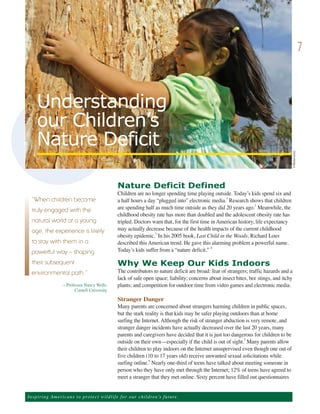 7



     Understanding
     our Children’s
     Nature Deficit




                                                                                                                                         ©Shutterstock.
                                                      Nature Deficit Defined
                                                      Children are no longer spending time playing outside. Today’s kids spend six and
                                                      a half hours a day “plugged into” electronic media.1 Research shows that children
                                                      are spending half as much time outside as they did 20 years ago.2 Meanwhile, the
  “When children become

                                                      childhood obesity rate has more than doubled and the adolescent obesity rate has
  truly engaged with the
                                                      tripled. Doctors warn that, for the first time in American history, life expectancy
                                                      may actually decrease because of the health impacts of the current childhood
  natural world at a young

                                                      obesity epidemic.3 In his 2005 book, Last Child in the Woods, Richard Louv
  age, the experience is likely
                                                      described this American trend. He gave this alarming problem a powerful name.
                                                      Today’s kids suffer from a “nature deficit.” 4
  to stay with them in a
  powerful way – shaping
                                                      Why We Keep Our Kids Indoors
                                                      The contributors to nature deficit are broad: fear of strangers; traffic hazards and a
  their subsequent

                                                      lack of safe open space; liability; concerns about insect bites, bee stings, and itchy
  environmental path.”
                    —Professor Nancy Wells,           plants; and competition for outdoor time from video games and electronic media.
                         Cornell University
                                                      Stranger Danger
                                                      Many parents are concerned about strangers harming children in public spaces,
                                                      but the stark reality is that kids may be safer playing outdoors than at home
                                                      surfing the Internet. Although the risk of stranger abduction is very remote, and
                                                      stranger danger incidents have actually decreased over the last 20 years, many
                                                      parents and caregivers have decided that it is just too dangerous for children to be
                                                      outside on their own—especially if the child is out of sight. Many parents allow
                                                                                                                    5


                                                      their children to play indoors on the Internet unsupervised even though one out of
                                                      five children (10 to 17 years old) receive unwanted sexual solicitations while
                                                      surfing online. Nearly one-third of teens have talked about meeting someone in
                                                                      6


                                                      person who they have only met through the Internet; 12% of teens have agreed to
                                                      meet a stranger that they met online. Sixty percent have filled out questionnaires


Ins p i r i n g A m e r ic a n s to pro te ct w i l d l i f e f o r o ur children’s future.
 
