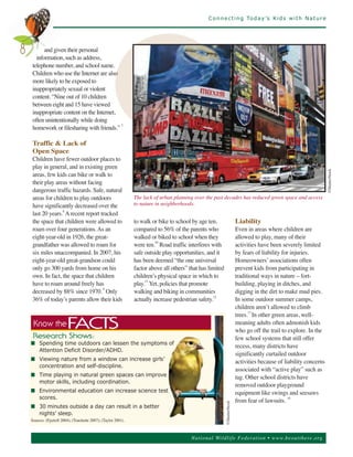 C o n n e c t i n g To d a y ’s K i d s w i t h N a t u r e




           and given their personal
       information, such as address,
8
     telephone number, and school name.
     Children who use the Internet are also
     more likely to be exposed to
     inappropriately sexual or violent
     content. “Nine out of 10 children
     between eight and 15 have viewed
     inappropriate content on the Internet,
     often unintentionally while doing
     homework or filesharing with friends.” 7

     Traffic & Lack of
     Open Space
     Children have fewer outdoor places to
     play in general, and in existing green
     areas, few kids can bike or walk to
     their play areas without facing




                                                                                                                                                            ©ShutterStock
     dangerous traffic hazards. Safe, natural
     areas for children to play outdoors                         The lack of urban planning over the past decades has reduced green space and access
     have significantly decreased over the                       to nature in neighborhoods.
     last 20 years.8 A recent report tracked
     the space that children were allowed to                     to walk or bike to school by age ten,                 Liability
     roam over four generations. As an                           compared to 56% of the parents who                    Even in areas where children are
     eight-year-old in 1926, the great-                          walked or biked to school when they                   allowed to play, many of their
     grandfather was allowed to roam for                         were ten.10 Road traffic interferes with              activities have been severely limited
     six miles unaccompanied. In 2007, his                       safe outside play opportunities, and it               by fears of liability for injuries.
     eight-year-old great-grandson could                         has been deemed “the one universal                    Homeowners’ associations often
     only go 300 yards from home on his                          factor above all others” that has limited             prevent kids from participating in
     own. In fact, the space that children                       children’s physical space in which to                 traditional ways in nature – fort-
     have to roam around freely has                              play.11 Yet, policies that promote                    building, playing in ditches, and
     decreased by 88% since 1970. 9 Only                         walking and biking in communities                     digging in the dirt to make mud pies.
     36% of today’s parents allow their kids                     actually increase pedestrian safety.12                In some outdoor summer camps,
                                                                                                                       children aren’t allowed to climb
                                                                                                                       trees.13 In other green areas, well-
                                                                                                                       meaning adults often admonish kids
                                                                                                                       who go off the trail to explore. In the
     Know the             FACTS
                                                                                                                       few school systems that still offer
                                                                                                                       recess, many districts have
     R es e ar c h S ho ws :
    n Spending time outdoors can lessen the symptoms of
                                                                                                                       significantly curtailed outdoor
      Attention Deficit Disorder/ADHD.
    n Viewing nature from a window can increase girls’                                                                 activities because of liability concerns
                                                                                                                       associated with “active play” such as
      concentration and self-discipline.
    n Time playing in natural green spaces can improve                                                                 tag. Other school districts have
                                                                                                                       removed outdoor playground
      motor skills, including coordination.
    n Environmental education can increase science test                                                                equipment like swings and seesaws
      scores.
                                                                                                                       from fear of lawsuits. 14
    n 30 minutes outside a day can result in a better
                                                                                                       ©ShutterStock




      nights’ sleep.
    Sources: (Fjortoft 2004); (Touchette 2007); (Taylor 2001).



                                                                                           Nationa l Wild life Fed er a tion • www.be outthere.o rg
 
