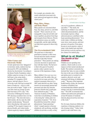 A Policy Action Plan




                                                             For example, pre-schoolers who
                                                             watch violent television tend to be
                                                                                                           “I like to play indoors better
                                                                                                                                                      9
                                                             more antisocial and aggressive during
                                                                                                           ‘cause that’s where all the
                                                             school years.20                               electric outlets are.”

                                                             Bugs, Bites, Stings,
                                                                                                                    – A Fourth Grader in San Diego.

                                                             and Itchy Plants                           can excel at academics, athletics or
                                                             Many parents are concerned about           specialties.” The media, the
                                                                                                                     26


                                                             bugs, bee stings, poison ivy, and other    marketing of children’s toys and so-
                                                             hazards.21 These concerns are very         called educational products, and the
                                                             manageable. Long sleeved shirts and        increasingly rigorous college
                                                             insect repellent can protect from bugs     admission process contribute to this
                                                             and mosquito-borne illnesses. Poison       hyper-parenting phenomenon.27 As a
                                                             oak and poison sumac are readily           result, today’s children are feeling
                                                             recognizable, and the right clothing       more stress, more anxiety, and more
                                                             can help limit exposure to these itchy     pressure to be perfect. From piano
                                                             plants.                                    lessons to soccer practice, many of
                                                                                                        today’s kids shuttle back and forth
                                                             The Overscheduled Child                    from activity to activity and have very
                                             ©ShutterStock




                                                             The good news is that today’s              few chances for outdoor play.
Children’s time outside has decreased                        generation of parents is often more
by 50% over the last 20 years.
                                                             focused and more family-oriented           What is at Stake?
                                                             than that of the baby boomer               The Health of Our
Video Games and                                              generation.22 These parents are making     Children
Electronic Media                                             conscious decisions to spend more          Children are not spending time
As kids spend more time “plugged in”                         time with their family. The bad news       outdoors, which results in severe
to electronic media, outdoor time has                        is that in the quest to be perfect         impacts on their mental and physical
decreased by 50% and childhood                               parents, today’s parents may be            health. The medical community has
obesity has skyrocketed. According to                        unaware of the importance of play.         declared that “play (or some available
the Kaiser Family Foundation, today’s                                                                   free time in the case of older children
children spend an average of six and a                       Many children’s lives are way over-        and adolescents) is essential to the
half hours a day using media –                               scheduled, and, like adults, they are      cognitive, physical, social, and
including TV, computers, DVD                                 involved in too many activities.23 The     emotional well-being of children and
players, and mp3 players. Over a                             medical community observed in a            youth.”28 Because of the important
seven-day week, kids log in around 44                        2007 study that kids are often “being      health benefits of play, the American
hours of media use – close to a full-                        raised in an increasingly hurried and      Academy of Pediatrics has
time job worth of input. Eight- to 10-                       pressured style that may limit the         recommended that children spend 60
                          15


year-olds watch an average of more                           protective benefits they would gain        minutes each day in unstructured play
than four hours of TV a day. The                             from child-driven play.” The               time.29 The CDC recommends that
                             16                                                         24


University of Michigan has found a                           American Academy of Pediatrics             children and adolescents participate in
50% decrease in outdoor time over the                        warns that overscheduling of children      at least 60 minutes of moderate
last 20 years. The more television a                         is becoming the “culture and even          intensity physical activity most days
              17


child watches, the less time the child                       expectation of parents.” Dr. Alvin         of the week.30
                                                                                       25


spends outside playing. Research                             Rosenfeld has termed this cultural
                         18


shows that playing video games and                           phenomenon “hyper-parenting,”              Yet, for many American children, the
watching TV has negative impacts on                          which “compels parents to become           experience of playing outdoors is at
physical health, and violent media                           relentlessly self-sacrificing, enrolling   risk of going extinct.31 Today’s kids
content negatively impacts children.                         children in activities so early so they    spend six and a half hours a day
                                      19




Ins p i r i n g A m e r ic a n s to pro te ct w i l d l i f e f o r o ur children’s future.
 