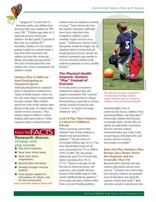 C o n n e c t i n g To d a y ’s K i d s w i t h N a t u r e




           “plugged in” to some form of                      outdoors does not emphasize winning
       electronic media, and children have                   or losing.36 Some doctors also fear
10
     decreased their time outdoors by 50%                    that families experience additional
     since 1981.32 Children ages three to 12                 stress levels when their ultra-
     spend one percent of their time                         competitive children’s sports
     outdoors, but they spend 27 percent of                  schedules require travel to away
     their time just watching TV.33                          games.37 Furthermore, doctors warn
     Incredibly, children are now actually                   that parents should not simply rely on
     gaining weight over summer break, a                     organized sports to ensure kids get
     time most often associated with                         enough physical activity. Instead, the
     outdoor activities like swimming,                       medical community urges parents to
     hiking, and simply playing outside.34                   exercise with their children in the
     This lack of unstructured free time                     outdoors to promote an active, healthy
     outdoors has serious consequences for                   lifestyle.38
     children’s health.
                                                             The Physical Health
     Outdoor Play is Different                               Impacts: Outdoor
     than Participating in                                   “Play” Instead of
     Organized Sports                                        Exercise




                                                                                                                                                    ©ShutterStock
     Although participation in organized                     Given the positive associations
     sports is beneficial to children for a                  connected to outdoor play and
                                                                                                          The American Academy of Pediatrics
     variety of health reasons, it does not                  negative connotation with “exercise,”        recommends 60 minutes of daily
     have the same impact as unstructured                    experts recommend that we change             unstructured free play as essential to
     free play outside. Often children                       the terminology to get kids to exercise      children’s physical and mental health.
     spend more time on the sidelines than                   outside. Instead of using the term
     playing in the game. In contrast, play                  “exercise,” we need to encourage             including higher risks of
     outside involves everyone.35 Play                       children to “play.”39                        cardiovascular disease, diabetes, bone
     outside enhances children’s critical                                                                 and joint problems, and sleep apnea.
                                                                                                                                               43


     thinking skills and creativity. Unlike                  Lack of Play Time Outdoors                   Overweight children often become
     organized sports, unstructured play                     is Linked to Childhood                       overweight adults, and the effect of
                                                             Obesity                                      obesity on adult health is profound.
                                                             There is growing concern that                Doctors warn that without
                                                             children’s lack of time outdoors is          unstructured play time, today’s kids
                                                             linked to the national obesity               are growing up with depression, and
      Know the            FACTS
                                                             epidemic. The prevalence of                  anxiety, and have become
      Research shows:                                                    40


                                                             overweight children ages six to 11 has       increasingly overweight.44
                                                             more than doubled in the last 20
      C h ild r en wh o

                                                             years, increasing from 7% in 1980 to         Kids who Play Outdoors Play
      p la y o ut s id e
      n Play more creatively
      n Have lower stress levels                             18.8% in 2004. The rate among                Harder, have Better Motor
      n Have more active                                     adolescents aged 12 to 19 more than          Development, and are
        imaginations                                         tripled, increasing from 5% to               Generally More Fit
                                                             17.1%. Doctors warn that, for the            Research shows that kids who play
                                                                      41
      n Become fitter and leaner
      n Develop stronger immune                              first time in American history, life         outdoors play harder and get more
        systems                                              expectancy may actually decrease             exercise.45 Scientists have shown that
      n Have greater respect for                             because of the health impacts of the         kids who play outdoors are generally
                                                             current childhood obesity epidemic.          more fit than those who spend the
                                                                                                  42
        themselves, for others, and
        for the environment                                  Overweight and obese children suffer         majority of their time inside.46 Kids
     Sources: (Fjortoft 2004); (Burdette & Whitaker 2005).   from a myriad of health problems,            who play outside in natural areas also


                                                                                     Nationa l Wild life Fed er a tion • www.be outthere.o rg
 
