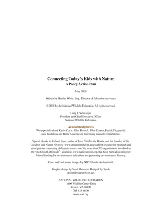 Connecting Today’s Kids with Nature
                                A Policy Action Plan
                                        May 2008

             Written by Heather White, Esq., Director of Education Advocacy

              © 2008 by the National Wildlife Federation. All rights reserved.

                                    Larry J. Schweiger
                           President and Chief Executive Officer
                                National Wildlife Federation

                                Acknowledgments
     We especially thank Kevin Coyle, Eliza Russell, Allen Cooper, Patrick Fitzgearld,
        Julie Gustafson and Bethe Almeras for their many valuable contributions.

 Special thanks to Richard Louv, author of Last Child in the Woods, and the founder of the
Children and Nature Network (www.cnnaturenet.org), an excellent resource for research and
strategies on connecting children to nature, and the more than 200 organizations involved in
the “No Child Left Inside ” coalition, www.nclicoalition.org, that have been advocating for
                           ™


     federal funding for environmental education and promoting environmental literacy.

               Cover and back cover images by NWF/Charlie Archambault.

                   Graphic design by Sarah Ornstein, DesignS By Sarah
                                designsbysarah@cox.net

                         NATIONAL WILDLIFE FEDERATION
                             11100 Wildlife Center Drive
                                 Reston, VA 20190
                                   703-438-6000
                                   www.nwf.org
 