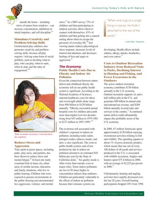 C o n n e c t i n g To d a y ’s K i d s w i t h N a t u r e




           outside the home – including                    stress. In a 2003 survey, 73% of
                                                                 67


       views of nature from windows – can                  children said that participating in
                                                                                                             "When one tugs at a single
12
     increase concentration, inhibition of                 outdoor activities allows them to
                                                                                                             thing in nature, he finds it

     initial impulses, and self-discipline.64              connect with themselves. 83% of
                                                           children said that getting into a natural
                                                                                                             attached to the rest of the

     Stimulates Creativity and                             setting allows them to escape the
                                                                                                             world."

     Problem-Solving Skills                                pressures of everyday life.68 Just                                   —John Muir, Naturalist

     Unstructured play outdoors also                       viewing nature reduces physiological
     promotes creativity and problem-                      stress response, increases levels of          developing. Health effects include
     solving skills, because all play                      interest and attention, and decreases         asthma, allergy attacks, headaches,
     requires “solving some form of social                 feelings of fear and anger or                 and even cancer.
                                                                                                                          72


     problem, such as deciding what to                     aggression.69
     play, who can play, when to start,                                                                  Costs to Outdoor Recreation
     when to stop, and the rules of                        The Economy                                   Industry from Reduced Visits
     engagement.”65                                        Public Health Costs Due to                    to Parks, Declining Interest
                                                           Obesity and Indoor Air                        in Hunting and Fishing, and
                                                           Pollution                                     Fewer Excursions in the
                                                           Given the connection between nature           Outdoors
                                                           deficit and childhood obesity, the            The active outdoor recreation
                                                           economic toll on our public health            economy contributes $730 billion
                                                           system is significant. According to the       annually to the U.S. economy.
                                                           National Academy of Sciences,                 Outdoor recreation supports six and a
                                                           national healthcare costs for obese           half million jobs in the U.S., and
                                                           and overweight adults alone range             generates $88 billion in annual state
                                                           from $98 billion to $129 billion              and national tax revenue, and $289
                                                           annually. “Obesity-associated annual          billion annually in retail sales and
                                                           hospital costs for children and youth         services in the country.73 A continued
                                                           more than tripled over two decades,           nature deficit could substantially
                                                           rising from $35 million in 1979-1981          impact this profitable sector of the
                                                           to $127 million in 1997-1999.”70              U.S. economy.
                                           ©ShutterStock




                                                           The economic toll associated with             In 2006, 87 million Americans spent
                                                           children’s exposure to indoor air             approximately $120 billion enjoying
     Time in nature increases concentration
     for students.                                         pollution, including mold, radon,             recreational activities relating to fish
                                                           nitrogen oxides, tobacco smoke, and           and wildlife. This spending equates to
     Reduces Stress and                                    dust, is also significant. The costs to       about 1% of gross domestic product,
     Aggression                                            public health systems and of lost             which means that one out of every
     Time spent in green spaces, including                 productivity due to indoor air                100 dollars of all goods and services
     parks, play areas, and gardens, has                   pollution amount to an estimated $45          produced in the U.S. is associated
     been shown to reduce stress and                       billion per year for the State of             with wildlife recreation. Anglers and
     mental fatigue. At least one study                    California alone. Air quality inside is       hunters spent $75.4 billion in 2006,
                     66                                                      71


     examined kids in inner city urban                     often worse than outside, even in             with an average of $2,225 per person
     areas of similar income, education,                   major cities. Some indoor pollutants          in 2006.74
     and family situations, who live in                    are two to 50 times higher in
     public housing. Children who were                     concentration indoors than outdoors.          Unfortunately, hunting and angling
     exposed to greener environments in                    Children are particularly vulnerable to       activities have rapidly decreased over
     the public housing area demonstrated                  the effects of indoor air pollution           the last 20 years. Overall hunting
     less aggression, violence, and mental                 because their immune systems are              participation dropped 10% from 1996


                                                                                     Nationa l Wild life Fed er a tion • www.be outthere.o rg
 