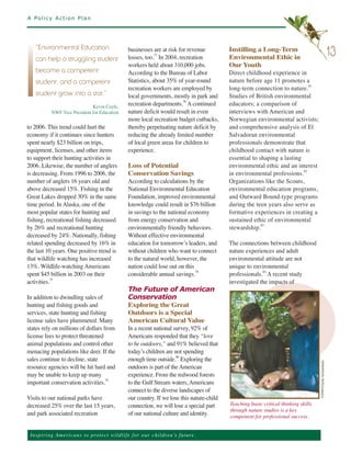 A Policy Action Plan




                                                      businesses are at risk for revenue          Instilling a Long-Term
                                                      losses, too. In 2004, recreation            Environmental Ethic in
    “Environmental Education
                                                                   77                                                                                              13
                                                      workers held about 310,000 jobs.            Our Youth
    can help a struggling student

                                                      According to the Bureau of Labor            Direct childhood experience in
                                                      Statistics, about 35% of year-round         nature before age 11 promotes a
    become a competent

                                                      recreation workers are employed by          long-term connection to nature.81
    student, and a competent

                                                      local governments, mostly in park and       Studies of British environmental
                                                      recreation departments.78 A continued       educators; a comparison of
    student grow into a star.”
                               Kevin Coyle,
            NWF Vice President for Education          nature deficit would result in even         interviews with American and
                                                      more local recreation budget cutbacks,      Norwegian environmental activists;
to 2006. This trend could hurt the                    thereby perpetuating nature deficit by      and comprehensive analysis of El
economy if it continues since hunters                 reducing the already limited number         Salvadoran environmental
spent nearly $23 billion on trips,                    of local green areas for children to        professionals demonstrate that
equipment, licenses, and other items                  experience.                                 childhood contact with nature is
to support their hunting activities in                                                            essential to shaping a lasting
2006. Likewise, the number of anglers                 Loss of Potential                           environmental ethic and an interest
is decreasing. From 1996 to 2006, the                 Conservation Savings                        in environmental professions.82
number of anglers 16 years old and                    According to calculations by the            Organizations like the Scouts,
above decreased 15%. Fishing in the                   National Environmental Education            environmental education programs,
Great Lakes dropped 30% in the same                   Foundation, improved environmental          and Outward Bound-type programs
time period. In Alaska, one of the                    knowledge could result in $76 billion       during the teen years also serve as
most popular states for hunting and                   in savings to the national economy          formative experiences in creating a
fishing, recreational fishing decreased               from energy conservation and                sustained ethic of environmental
by 26% and recreational hunting                       environmentally friendly behaviors.         stewardship.83
decreased by 24%. Nationally, fishing                 Without effective environmental
related spending decreased by 16% in                  education for tomorrow’s leaders, and       The connections between childhood
the last 10 years. One positive trend is              without children who want to connect        nature experiences and adult
that wildlife watching has increased                  to the natural world, however, the          environmental attitude are not
13%. Wildlife-watching Americans                      nation could lose out on this               unique to environmental
spent $45 billion in 2003 on their                    considerable annual savings.79              professionals.84 A recent study
activities.75                                                                                     investigated the impacts of
                                                      The Future of American
In addition to dwindling sales of                     Conservation
hunting and fishing goods and                         Exploring the Great
services, state hunting and fishing                   Outdoors is a Special
license sales have plummeted. Many                    American Cultural Value
states rely on millions of dollars from               In a recent national survey, 92% of
license fees to protect threatened                    Americans responded that they “love
animal populations and control other                  to be outdoors,” and 91% believed that
menacing populations like deer. If the                today’s children are not spending
sales continue to decline, state                      enough time outside. Exploring the
                                                                            80


resource agencies will be hit hard and                outdoors is part of the American
                                                                                                                                            ©NWF/Charlie Archambault.




may be unable to keep up many                         experience. From the redwood forests
important conservation activities.                    to the Gulf Stream waters, Americans
                                    76


                                                      connect to the diverse landscapes of
Visits to our national parks have                     our country. If we lose this nature-child
decreased 25% over the last 15 years,                 connection, we will lose a special part     Teaching basic critical thinking skills
                                                                                                  through nature studies is a key
and park associated recreation                        of our national culture and identity.       component for professional success.


 Ins p i r i n g A m e r ic a n s to pro te ct w i l d l i f e f o r o ur children’s future.
 