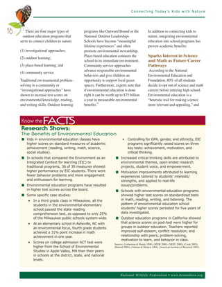C o n n e c t i n g To d a y ’s K i d s w i t h N a t u r e




        There are four major types of         programs like Outward Bound or the                  In addition to connecting kids to
       outdoor education programs that        National Outdoor Leaderships                        nature, integrating environmental
16
     serve to connect children to nature:     Schools have become “meaningful                     education into school programs has
                                              lifetime experiences” and often                     proven academic benefits:
     (1) investigational approaches;          promote environmental stewardship.
                                              Place-based education connects the                  Sparks Interest in Science
     (2) outdoor learning;
                                              school to its immediate environment.                and Math as Future Career
     (3) place-based learning; and            Community service approaches                        Pathways
                                              advance responsible environmental                   According to the National
     (4) community service.
                                              behaviors and give children an                      Environmental Education and
     Traditional environmental problem-       opportunity to support local green                  Foundation, 80% of all students
     solving in a community or                spaces. Furthermore, experts note that              decide to opt out of science and math
     “investigational approaches” have        if environmental education is done                  careers before entering high school.
     shown to increase test scores on         right it can be worth up to $75 billion             Environmental education is a
     environmental knowledge, reading,        a year in measurable environmental                  “heuristic tool for making science
     and writing skills. Outdoor learning     benefits.91                                         more relevant and appealing,” and



     Know the       FACTS
     Research Shows:
     T he Be ne f it s o f E n v ir o nm e nt a l E d uc a t io n
     n Kids in environmental education classes have                       • Controlling for GPA, gender, and ethnicity, EIC
       higher scores on standard measures of academic                       programs significantly raised scores on three
       achievement (reading, writing, math, science,                        key tests: achievement, motivation, and
       social studies).                                                     critical thinking.
     n In schools that compared the Environment as an               n Increased critical thinking skills are attributed to
       Integrated Context for learning (EIC) to                       environmental themes, open-ended research
       traditional programs, 36 of 39 measures showed                 projects, student voice, and empowerment.
       higher performance by EIC students. There were               n Motivation improvements attributed to learning
       fewer behavior problems and more engagement                    experiences tailored to students’ interests/
       and enthusiasm for learning.                                   strengths, and applied to real-life
     n Environmental education programs have resulted                 issues/problems.
       in higher test scores across the board.                      n Schools with enviornmental education programs
     n Some specific case studies:                                    showed higher test scores on standardized tests
          • In a third grade class in Milwaukee, all the              in math, reading, writing, and listening. The
            students in the environmental elementary                  pattern of enviornmental education school
            school passed the state reading                           students’ higher scores persisted for five years of
            comprehension test, as opposed to only 25%                data investigated.
            of the Milwaukee public schools system-wide.            n Outdoor education programs in California showed
          • At an elementary school in Asheville, NC with             that science scores on post-test were higher for
            an environmental focus, fourth grade students             groups in outdoor education. Teachers reported
            achieved a 31% point increase in math                     improved self-esteem, conflict resolution, and
            achievement in one year.                                  relationship with peers, problem-solving,
                                                                      motivation to learn, and behavior in class.
          • Scores on college admission ACT test were              Sources: (Lieberman & Hoody 1998); (SEER 2000); (NEEF, 2000); (Coyle 2005);
            higher from the School of Environmental                (Bartosh 2004); (Athman & Monroe 2004); (American Institutes of Research 2005).
            Studies in Apple Valley, MN than their peers
            in schools at the district, state, and national
            levels.



                                                                        Nationa l Wild life Fed er a tion • www.be outthere.o rg
 