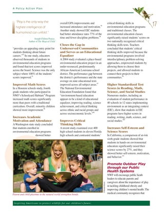 A Policy Action Plan




                                                       overall GPA improvements and                            critical thinking skills in
                                                       increased attendance and motivation.95                  environmental education programs
   ”Play is the only way the
                                                                                                                                                          17
                                                       Another study showed EIC students                       and traditional classes. The
   highest intelligence of

                                                       had better attendance rates 77% of the                  environmental education classes
                                                       time and fewer discipline problems.96                   significantly raised students’ scores on
   humankind can unfold.”
                       Joseph Chilton Pearce,
                  Author of The Magical Child                                                                  two nationally recognized critical
                                                       Closes the Gap in                                       thinking skills tests. Teachers
“provides an appealing entry point for                 Underserved Communities                                 concluded that students’ critical
students thinking about future                         and Serves as an Educational                            thinking skills improved because the
careers.”92 In one study, educators                    Equalizer                                               environmental programs involved
observed thousands of students in                      A 2004 study evaluated a place-based                    interdisciplinary problem-solving
environmental education programs                       environmental education project in an                   approaches, empowered students by
and found that test scores improved                    under-resourced, predominantly                          allowing them to choose their
across the board. Science was the only                 African-American Louisiana school                       projects, and allowed students to
subject where 100% of the students’                    district. The performance gap between                   connect their projects to their
scores improved.93                                     the district’s performance and the state                communities.99
                                                       average on state educational tests
Improved Math Scores                                   improved across all subject areas.97                    Higher Standardized Test
In a Houston schools study, fourth                     The National Environmental                              Scores in Reading, Math,
grade students who participated in                     Education Foundation found that                         Science, and Social Studies
NWF’s Schoolyard Habitats® Program                     “environment-based education                            Numerous studies, including an
increased math scores significantly                    appears to be a kind of educational                     evaluation of student performance in
more than peers with a traditional                     equalizer, improving reading, science                   40 schools in 12 states implementing
curriculum. Overall, minority children                 achievement, and critical thinking                      environment as an integrating context
showed more improvement.94                             across ethnic and racial groups and                     (EIC), show that students in EIC
                                                       across socioeconomic levels.”98                         programs have higher scores in
Increases Academic                                                                                             reading, writing, math, science, and
Motivation and Attendance                              Improves Critical                                       social studies.100
A Washington state study concluded                     Thinking Skills
that students enrolled in                              A recent study examined over 400                        Increases Self-Esteem and
environmental education programs                       high school students in eleven Florida                  Science Scores
                     showed better                     high schools and contrasted students’                   In California, a comparison of at-risk
                                                                                                               sixth-grade students showed that
                                                                                                               students in hands-on environmental
                                                                                                               education significantly raised their
                                                                                                               science scores by 27%, and they
                                                                                                               showed better self-esteem, motivation,
                                                                                                               and behavior.101

                                                                                                               Promote Outdoor Play
                                                                                                               through our Public
                                                                                                               Health Systems
                                                                                                               NWF will encourage public heath
                                                                                                               leaders to educate parents and
                                                                                                               caregivers about the importance of play
                                                                                                               in tackling childhood obesity and
                                                                                               ©ShutterStock




                                                                                                               improving children’s mental health. The
Parent and child playtime in the natural world strengthen bonds.                                               medical community recognizes that


 Ins p i r i n g A m e r ic a n s to pro te ct w i l d l i f e f o r o ur children’s future.
 