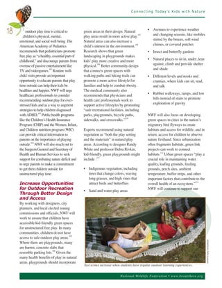 C o n n e c t i n g To d a y ’s K i d s w i t h N a t u r e




          outdoor play time is critical to        green areas in their design. Natural           • Avenues to experience weather
18      children’s physical, mental,              play areas result in more active play.
                                                                                         107       and changing seasons, like mobiles
     emotional, and social well being. The        Natural areas can also increase a                stirred by the breeze, soft wind
     American Academy of Pediatrics               child’s interest in the environment.108          chimes, or covered porches
     recommends that pediatricians promote        Research shows that green                      • Insect and butterfly gardens
     free play as “a healthy, essential part of   landscaping in playgrounds makes
     childhood,” and discourage parents from      kids’ play more creative and more              • Natural places to sit in, under, lean
     overuse of passive entertainment like        physical.109 Better community design             against, climb and provide shelter
     TV and videogames.102 Routine well-          that connects green spaces with                  and shade
     child visits provide an important            walking paths and hiking trails can            • Different levels and nooks and
     opportunity to educate parents that play     promote a more active lifestyle for              crannies, where kids can sit, read,
     time outside can help their kids be          families and help to combat obesity.             and talk
     healthier and happier. NWF will urge         The medical community also
     healthcare professionals to consider         recommends that physicians and                 • Rubber walkways, ramps, and low
     recommending outdoor play for over-          health care professionals work to                hills instead of stairs to promote
     stressed kids and as a way to augment        support active lifestyles by promoting           exploration of gravity
     strategies to help children diagnosed        “safe recreational facilities, including
     with ADHD.103 Public health programs         parks, playgrounds, bicycle paths,             NWF will also focus on developing
     like the Children’s Health Insurance         sidewalks, and crosswalks.”110                 green spaces in cities in the nation’s
     Program (CHIP) and the Women, Infant,                                                       migratory bird flyways to create
     and Children nutrition program (WIC)         Experts recommend using natural                habitats and access for wildlife, and in
     can provide critical information to          vegetation as “both the play setting           return, access for children to observe
     parents on the importance of playing         and the materials” in natural play             nature firsthand. Since urbanization
     outside.104 NWF will also reach out to       areas. According to designer Randy             often fragments habitats, green link
     the Surgeon General and Secretary of         White and professor Debra Rivkin,              projects can work to connect
     Health and Human Services to seek            kid-friendly, green playgrounds might          habitats.112 Urban green spaces “play a
     support for combating nature deficit and     include :111                                   crucial role in maintaining water
     to urge parents to make a commitment                                                        quality, loafing grounds, feeding
     to get their children outside for            • Indigenous vegetation, including             grounds, perch sites, ambient
     unstructured play time.                        trees that change colors, waving             temperature, buffer strips, and other
                                                    long grasses, and high vines that            important factors that contribute to the
     Increase Opportunities                         attract birds and butterflies                overall health of an ecosystem.”113
     for Outdoor Recreation                                                                      NWF will continue to support our
                                                  • Sand and water play areas
     Through Better Design
     and Access
     By working with designers, city
     planners, and local elected zoning
     commissions and officials, NWF will
     work to ensure that children have
     accessible kid-friendly green spaces
     for unstructured free play. In many
     communities, children do not have
     access to safe outdoor play areas.
                                       105


     Where there are playgrounds, many
     are barren, concrete slabs that
                                                                                                                                             ©NWF/Charlie Archambault.




     resemble parking lots. Given the
                            106


     many health benefits of play in natural
     areas, playgrounds should incorporate
                                                  Test scores increase when students have regular outdoor learning experiences.


                                                                            Nationa l Wild life Fed er a tion • www.be outthere.o rg
 
