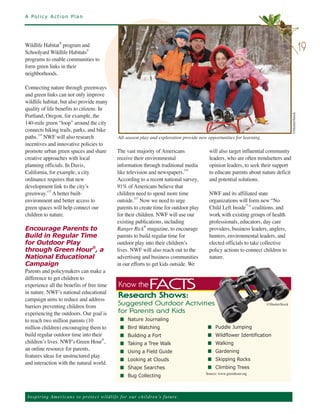 A Policy Action Plan




Wildlife Habitat® program and
Schoolyard Wildlife Habitats©
                                                                                                                                                       19
programs to enable communities to
form green links in their
neighborhoods.

Connecting nature through greenways
and green links can not only improve
wildlife habitat, but also provide many
quality of life benefits to citizens. In
Portland, Oregon, for example, the
140-mile green “loop” around the city




                                                                                                                                            ©ShutterStock
connects hiking trails, parks, and bike
paths.114 NWF will also research                       All-season play and exploration provide new opportunities for learning.
incentives and innovative policies to
promote urban green spaces and share                   The vast majority of Americans               will also target influential community
creative approaches with local                         receive their environmental                  leaders, who are often trendsetters and
planning officials. In Davis,                          information through traditional media        opinion leaders, to seek their support
California, for example, a city                        like television and newspapers.
                                                                                        116
                                                                                                    to educate parents about nature deficit
ordinance requires that new                            According to a recent national survey,       and potential solutions.
development link to the city’s                         91% of Americans believe that
greenway.115 A better built-                           children need to spend more time             NWF and its affiliated state
environment and better access to                       outside.117 Now we need to urge              organizations will form new “No
green spaces will help connect our                     parents to create time for outdoor play      Child Left Inside™” coalitions, and
children to nature.                                    for their children. NWF will use our         work with existing groups of health
                                                       existing publications, including             professionals, educators, day care
Encourage Parents to                                   Ranger Rick® magazine, to encourage          providers, business leaders, anglers,
Build in Regular Time                                  parents to build regular time for            hunters, environmental leaders, and
for Outdoor Play                                       outdoor play into their children’s           elected officials to take collective
through Green Hour®, a                                 lives. NWF will also reach out to the        policy actions to connect children to
National Educational                                   advertising and business communities         nature.
Campaign                                               in our efforts to get kids outside. We
Parents and policymakers can make a
difference to get children to
experience all the benefits of free time                                  FACTS
in nature. NWF’s national educational
                                                       Know the
campaign aims to reduce and address
                                                       Research Shows:
barriers preventing children from                                                                                                ©ShutterStock

experiencing the outdoors. Our goal is
                                                       S u g ge s te d O ut do o r A c t iv i ti es

to reach two million parents (10
                                                       f o r Pa re n ts an d K id s
                                                        n Nature Journaling
million children) encouraging them to                   n Bird Watching                            n Puddle Jumping
build regular outdoor time into their                   n Building a Fort                          n Wildflower Identification
children’s lives. NWF's Green Hour ,
                                      ®
                                                        n Taking a Tree Walk                       n Walking
an online resource for parents,
features ideas for unstructured play
                                                        n Using a Field Guide                      n Gardening

and interaction with the natural world.
                                                        n Looking at Clouds                        n Skipping Rocks
                                                        n Shape Searches                           n Climbing Trees
                                                                                                  Source: www.greenhour.org
                                                        n Bug Collecting



 Ins p i r i n g A m e r ic a n s to pro te ct w i l d l i f e f o r o ur children’s future.
 