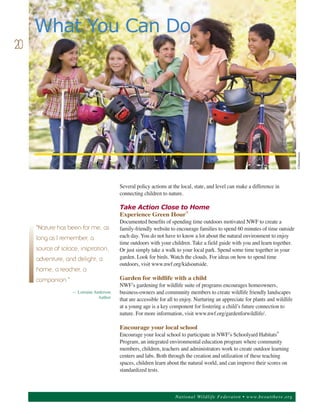 What You Can Do
20




                                                                                                                             ©Shutterstock.
                                         Several policy actions at the local, state, and level can make a difference in
                                         connecting children to nature.

                                         Take Action Close to Home
                                         Experience Green Hour®
                                         Documented benefits of spending time outdoors motivated NWF to create a
                                         family-friendly website to encourage families to spend 60 minutes of time outside
                                         each day. You do not have to know a lot about the natural environment to enjoy
     "Nature has been for me, as

                                         time outdoors with your children. Take a field guide with you and learn together.
     long as I remember, a
                                         Or just simply take a walk to your local park. Spend some time together in your
                                         garden. Look for birds. Watch the clouds. For ideas on how to spend time
     source of solace, inspiration,

                                         outdoors, visit www.nwf.org/kidsoutside.
     adventure, and delight; a


                                         Garden for wildlife with a child
     home, a teacher, a

                                         NWF’s gardening for wildlife suite of programs encourages homeowners,
     companion."
                   — Lorraine Anderson   business-owners and community members to create wildlife friendly landscapes
                                Author   that are accessible for all to enjoy. Nurturing an appreciate for plants and wildlife
                                         at a young age is a key component for fostering a child’s future connection to
                                         nature. For more information, visit www.nwf.org/gardenforwildlife/.

                                         Encourage your local school
                                         Encourage your local school to participate in NWF’s Schoolyard Habitats©
                                         Program, an integrated environmental education program where community
                                         members, children, teachers and administrators work to create outdoor learning
                                         centers and labs. Both through the creation and utilization of these teaching
                                         spaces, children learn about the natural world, and can improve their scores on
                                         standardized tests.



                                                                    Nation al Wild life Federa ton • www.b eoutthere.org
 
