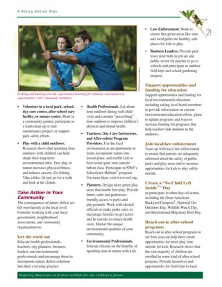A Policy Action Plan




                                                                                                                           • Law Enforcement. Work to
                                                                                                                             ensure that green areas like state      21
                                                                                                                             and local parks are healthy, safe
                                                                                                                             places for kids to play.
                                                                                                                           • Business Leaders. Provide paid
                                                                                                                             leave time both in private and
                                                                                                                             public sector for parents to go to
                                                                                                                             schools and participate in outdoor
                                                                                                                             field trips and school gardening
                                                                                                                             projects.




                                                                                               ©NWF/Charlie Archambault.
                                                                                                                           Support opportunities and
                                                                                                                           funding for education
Fishing and hunting provide experiential learning for students and mentoring                                               Support opportunities and funding for
opportunities with community members.
                                                                                                                           local environmental education,
• Volunteer in a local park, school,                   • Health Professionals. Ask about                                   including asking local board members
  day care center, after-school care                     time outdoors during well-child                                   to provide information on current
  facility, or nature center. Work in                    visits and consider “prescribing”                                 environmental education efforts, plans
  a community garden, participate in                     time outdoors to improve children’s                               to update programs and ways to
  a trash clean up or trail                              physical and mental health.                                       increase funding for programs that
  maintenance project, or support                                                                                          help teachers link students to the
                                                       • Teachers, Day Care Instructors,                                   outdoors.
  park safety efforts.
                                                         and After-school Program
• Play with a child outdoors.                            Providers. Use the local                                          Join local law enforcement
  Research shows that spending time                      environment as an opportunity to                                  Team up with local law enforcement
  outdoors with children can help                        learn, incorporate nature into                                    to ensure that parents are adequately
  shape their long-term                                  lesson plans, and enable kids to                                  informed about the safety of public
  environmental ethic. Free play in                      have some quiet time outside                                      parks and play areas and to increase
  nature increases physical fitness                      before class. Participate in NWF’s                                opportunities for kids to play safely
  and reduces anxiety. Go fishing.                       Schoolyard Habitats® program.                                     outside.
  Take a hike. Or just go for a walk                     For more ideas, visit www.nwf.org.
  and look at the clouds.
                                                       • Planners. Design more green play                                  Create a “No Child Left
                                                         areas that enable free play. Provide                              Inside™” Day
Take Action in Your                                      better, safer and pedestrian-                                     or participate in other days of action,
Community                                                friendly access to parks and                                      including the Great American
The consequences of nature deficit are                   playgrounds. Work with elected                                    Backyard Campout®, National Get
felt most keenly at the local level.                     officials to make parks safer, to                                 Outdoors Day, Wildlife Watch Day,
Consider working with your local                         encourage families to get active                                  and International Migratory Bird Day.
government, neighborhood                                 and be outside to reduce health
associations, and community                              costs. Market the unique                                          Reach out to after-school
organizations to:                                        environmental qualities of your                                   programs
                                                         community.                                                        Reach out to after-school programs to
Get the word out                                                                                                           see how you can help them create
Educate health professionals,                          • Environmental Professionals.                                      opportunities for more play time
teachers, city planners, business                        Educate citizens on the benefits of                               outside for kids. Research shows that
leaders, and environmental                               spending time in nature with kids.                                the vast majority of children are
professionals and encourage them to                                                                                        enrolled in some kind of after-school
incorporate nature deficit solutions                                                                                       program. Provide incentives and
into their everyday practice.                                                                                              opportunities for field trips to local

 Ins p i r i n g A m e r ic a n s to pro te ct w i l d l i f e f o r o ur children’s future.
 
