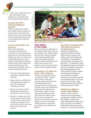 C o n n e c t i n g To d a y ’s K i d s w i t h N a t u r e




         nature centers, supply tools for an
       after-school garden, or give
22
     materials for a community-based
     environmental education program.

     Enroll in the NWF’s
     Schoolyard Habitats®
     Program
     NWF has worked with schools to
     plant wildlife-friendly vegetation on
     school grounds. This tried and true
     program works and has been found to




                                                                                                                                          ©Dynamic Graphics
     increase participating students’ math
     scores and educate them about the
     environment.
                                               A family GreenHour® can instill a love for nature.

     Create zoning policies and                Take Action                                    Maryland’s Chesapeake Bay
     incentives                                in Your State                                  Watershed Education &
     Work with local planning                  State governments are responsible for          Training Program
     commissions and homeowners’               the majority of public policies that can       Maryland’s Chesapeake Bay
     associations to create zoning policies    make children’s lives healthier, happy,        Watershed Education & Training
     and incentives to encourage more kid-     and more active. State governments             Program strives to ensure that all
     friendly green spaces for creative play   should consider integrated policy              children within the Chesapeake Bay
     and designate special areas where         reforms that include connecting                watershed have a meaningful bay
     children can participate in traditional   children to nature throughout the state        experience before they graduate from
     outdoor activities, like climbing trees   health, natural resources, and                 high school.119 In conjunction with the
     and fort-building that have been          education systems. Some state reform           Chesapeake Bay program, the National
     limited because of liability concerns.    policies worth investigating include:          Oceanic & Atmospheric Association’s
     Consider the following actions:                                                          Bay and Watershed Education &
                                               Connecticut’s No Child Left                    Training (B-WET) Program supports
     • Advocate for better playground          Inside™ Parks Program                          environmental stewardship and
       design that incorporates natural         The State of Connecticut created a            provides hands-on watershed
       landscapes.                             “No Child Left Inside™” program,               experiences and uses the environment
                                               which includes a multi-week                    as an integrating context. Two Pacific
     • Support walkways and bike trails
                                               scavenger and adventure hunt in the            programs have also been created,
       into neighborhoods, unlinked to
                                               “Great Parks Pursuit Day” to                   including Monterey Bay in 2003 and
       roads, for recreating and
                                               encourage families to experience the           the Hawaiian Islands in 2004.120
       commuting by families.
                                               state park system. This comprehensive
     • Push for investments in public          program provides park passes for               California’s Children’s
       transportation infrastructure so        foster families, supports an urban             Outdoor Bill of Rights
       natural areas are easier to access.     fishing program, promotes water                On July 6, 2007, the State of
                                               safety classes for children to learn           California issued a proclamation
     • Promote a “walking school bus,”
                                               how to swim, and connects the                  recognizing the “Children’s Outdoor
       where parents take turns walking
                                               outdoors to the state library system by        Bill of Rights.” Drafted by the
       a group of kids to school in your
                                               offering a summer environmental                California Roundtable on Recreation,
       community to help kids walk to
                                               reading program and special park               Parks, and Tourism, the Children’s
       school safely, but also enjoy some
                                               passes that are only available at the          Outdoor Bill of Rights states that by
       time outside and get some
                                               libraries.                                     the age of 14, every child in California
       exercise.
                                                         118




                                                                         Nationa l Wild life Fed er a tion • www.be outthere.o rg
 