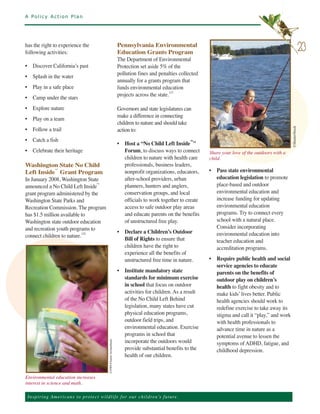A Policy Action Plan




has the right to experience the                                           Pennsylvania Environmental
following activities:                                                     Education Grants Program
                                                                                                                                                                        23
                                                                          The Department of Environmental
• Discover California’s past                                              Protection set aside 5% of the
                                                                          pollution fines and penalties collected
• Splash in the water
                                                                          annually for a grants program that
• Play in a safe place                                                    funds environmental education
                                                                          projects across the state.123
• Camp under the stars
• Explore nature                                                          Governors and state legislatures can
                                                                          make a difference in connecting
• Play on a team
                                                                          children to nature and should take
• Follow a trail                                                          action to:




                                                                                                                                                             ©ShutterStock
• Catch a fish
                                                                          • Host a “No Child Left Inside™”
• Celebrate their heritage                                                  Forum, to discuss ways to connect       Share your love of the outdoors with a
                                                                            children to nature with health care     child.
Washington State No Child                                                   professionals, business leaders,
Left Inside™ Grant Program                                                  nonprofit organizations, educators,     • Pass state environmental
In January 2008, Washington State                                           after-school providers, urban             education legislation to promote
announced a No Child Left Inside™                                           planners, hunters and anglers,            place-based and outdoor
grant program administered by the                                           conservation groups, and local            environmental education and
Washington State Parks and                                                  officials to work together to create      increase funding for updating
Recreation Commission. The program                                          access to safe outdoor play areas         environmental education
has $1.5 million available to                                               and educate parents on the benefits       programs. Try to connect every
Washington state outdoor education                                          of unstructured free play.                school with a natural place.
and recreation youth programs to                                                                                      Consider incorporating
                                                                          • Declare a Children’s Outdoor              environmental education into
connect children to nature.122
                                                                            Bill of Rights to ensure that             teacher education and
                                                                            children have the right to                accreditation programs.
                                                                            experience all the benefits of
                                                                            unstructured free time in nature.       • Require public health and social
                                                                                                                      service agencies to educate
                                                                          • Institute mandatory state                 parents on the benefits of
                                                                            standards for minimum exercise            outdoor play on children’s
                                                                            in school that focus on outdoor           health to fight obesity and to
                                                                            activities for children. As a result      make kids’ lives better. Public
                                                                            of the No Child Left Behind               health agencies should work to
                                                                            legislation, many states have cut         redefine exercise to take away its
                                                                            physical education programs,              stigma and call it “play,” and work
                                                                            outdoor field trips, and                  with health professionals to
                                                                            environmental education. Exercise         advance time in nature as a
                                                                            programs in school that                   potential avenue to lessen the
                                                                            incorporate the outdoors would            symptoms of ADHD, fatigue, and
                                                                            provide substantial benefits to the       childhood depression.
                                              ©NWF/Charlie Archambault.




                                                                            health of our children.


Environmental education increases
interest in science and math.

 Ins p i r i n g A m e r ic a n s to pro te ct w i l d l i f e f o r o ur children’s future.
 