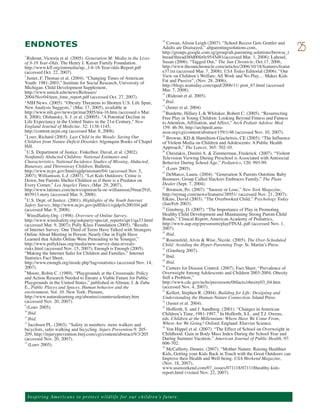 ENDNOTES                                                                                Cowan, Alison Leigh (2007). “School Recess Gets Gentler and
                                                                                     14

                                                                                     Adults are Dismayed,” altparentingsolutions.com,
                                                                                     http://groups.google.com.sg/group/alt.parenting.solutions/browse_t
                                                                                                                                                           25
1
  Rideout, Victoria et al. (2005). Generation M: Media in the Lives                  hread/thread/b0d00fe0c9545d81(accessed Mar. 3, 2008); Lahoud,
of 8-18 Year-Olds. The Henry J. Kaiser Family Foundation.                            Susan (2006). “Tagged Out,” The Sun Chronicle, Oct.17, 2006,
http://www.kff.org/entmedia/up...f-8-18-Year-olds-Report.pdf                         http://www.thesunchronicle.com/articles/2006/10/18/features/featur
(accessed Oct. 22, 2007).                                                            e37.txt (accessed Mar. 7, 2008); USA Today Editorial (2006). “Our
  Juster, F. Thomas et al. (2004). “Changing Times of American                       View on Children’s Welfare: All Work and No Play… Makes Kids
                                                                                     Fat and Passive”, (Nov. 28, 2006),
2

Youth: 1981-2003,” Institute for Social Research, University of
Michigan. Child Development Supplement,                                              http://blogs.usatoday.com/oped/2006/11/ post_67.html (accessed
http://www.umich.edu/news/Releases/                                                  Mar. 7, 2008).
2004/Nov04/teen_time_report.pdf (accessed Oct. 27, 2007).                               (Rideout et al. 2005).
                                                                                     15


3 NIH News. (2005). “Obesity Threatens to Shorten U.S. Life Span,                       Ibid.
                                                                                     16


New Analysis Suggests,” (Mar. 17, 2005), available at                                17
                                                                                        (Juster et al. 2004)
http://www.nih.gov/news/pr/mar2005/nia-16.htm (accessed o Mar.                       18
                                                                                        Burdette, Hillary L & Whitaker, Robert C. (2005). “Resurrecting
8, 2008); Olshansky, S. J. et al. (20005). "A Potential Decline in                   Free Play in Young Children: Looking Beyond Fitness and Fatness
Life Expectancy in the United States in the 21st Century," New                       to Attention, Affiliation, and Affect,” Arch Pediatr Adolesc Med
England Journal of Medicine. 32: 1138-1145,                                          159: 46-50, http://archpedi.ama-
http://content.nejm.org (accessed Mar. 8, 2008).                                     assn.org/cgi/content/abstract/159/1/46 (accessed Nov. 10, 2007).
  Louv, Richard (2005). Last Child in the Woods: Saving Our                             Browne, KD & Hamiltion-Giachritsis, CE (2005). “The Influence
4                                                                                    19

Children from Nature-Deficit Disorder. Algonquin Books of Chapel                     of Violent Media on Children and Adolescents: A Public Health
Hill.                                                                                Approach,” The Lancet, 365: 702-10.
  U.S. Department of Justice. Finkelhor, David, et al. (2002).                          Christakis, Dimitri A. & Zimmerman, Frederick. (2007). “Violent
5                                                                                    20

Nonfamily Abducted Children: National Estimates and                                  Television Viewing During Preschool is Associated with Antisocial
Characteristics, National Incidence Studies of Missing, Abducted,                    Behavior During School Age,” Pediatrics, 120: 993-99.
Runaway, and Throwaway Children, Bulletin,                                              (Louv 2005).
http://www.ncjrs.gov/html/ojjdp/nismart/04/ (accessed Nov. 5,
                                                                                     21


2007); Williamson, L.J. (2007). “Let Kids Outdoors: Crime is                            DeMarco, Laura. (2004). “Generation X Parents Outshine Baby
                                                                                     22


Down, but Parents Shelter Children as if there is a Predator on                      Boomers: Group Called Slackers Embraces Family,” The Plain
Every Corner,” Los Angeles Times, (Mar. 29, 2007),                                   Dealer (Sept. 7, 2004).
http://www.latimes.com/news/opinion/la-oe-williamson29mar29,0,                          Bronson, Po. (2007). “Snooze or Lose,” New York Magazine,
                                                                                     23

803913.story (accessed Mar. 9, 2008).                                                http://nymag.com/news/features/38951/ (accessed Nov. 21, 2007);
6
  U.S. Dept. of Justice. (2001). Highlights of the Youth Internet                    Elkins, David (2003). “The Overbooked Child,” Psychology Today
Safety Survey, http://www.ncjrs.gov/pdffiles1/ojjdp/fs200104.pdf                     (Jan/Feb 2003).
(accessed Mar. 9, 2008).                                                                Ginsberg, D. (2007). “The Importance of Play in Promoting
                                                                                     24

7
  WiredSafety.Org. (1998). Overview of Online Survey,                                Healthy Child Development and Maintaining Strong Parent-Child
http://www.wiredsafety.org/askparry/special_reports/spr1/qa33.html                   Bonds,” Clinical Report, American Academy of Pediatrics,
(accessed Mar. 9, 2007); Polly Klass Foundation (2005). “Results                     http://www.aap.org/pressroom/playFINAL.pdf (accessed Nov. 1,
of Internet Survey: One Third of Teens Have Talked with Strangers                    2007).
Online About Meeting in Person; Nearly One in Eight Have                                Ibid.
                                                                                     25

Learned that Adults Online Were Pretending to be Younger,”                           26
                                                                                        Rosensfeld, Alvin & Wise, Nicole. (2005). The Over-Scheduled
http://www.pollyklaas.org/media/new-survey-data-reveals-                             Child: Avoiding the Hyper-Parenting Trap. St. Martin’s Press.
risks.html (accessed Nov. 15, 2007); Enough is Enough (2005).                           (Ginsberg 2007).
“Making the Internet Safer for Children and Families,” Internet
                                                                                     27


Statistics Fact Sheet,                                                                  Ibid.
                                                                                     28


http://www.enough.org/inside.php?tag=statistics (accessed Nov. 14,                      Ibid.
                                                                                     29

2007).                                                                               30
                                                                                        Centers for Disease Control. (2007). Fact Sheet, “Prevalence of
8
  Moore, Robin C. (1989). “Playgrounds at the Crossroads: Policy                     Overweight Among Adolescents and Children 2003-2004, Obesity
and Action Research Needed to Ensure a Viable Future for Public                      Still a Problem,”
Playgrounds in the United States,” published in Altman, I. & Zube                    http://www.cdc.gov/nchs/pressroom/06facts/obesity03_04.htm
E., Public Places and Spaces. Human behavior and the                                 (accessed Nov. 4, 2007).
environment, Vol. 10. New York: Plenum,                                              31
                                                                                        Kellert, Stephen R. (2004). Building for Life: Designing and
http://www.naturalearning.org/aboutus/countersedentary.htm                           Understanding the Human-Nature Connection. Island Press.
(accessed Nov. 20, 2007).                                                            32
                                                                                        (Juster et al. 2004).
  (Louv 2005).                                                                          Hofferth, S. and J. Sandberg. (2001). “Changes in American
9
                                                                                     33

   Ibid.                                                                             Children’s Time, 1981-1997.” In Hofferth, S.L. and T.J. Owens,
10

11
   Ibid.                                                                             eds. Children at the Millennium: Where Have We Come From,
12
   Jacobsen PL. (2003). “Safety in numbers: more walkers and                         Where Are We Going? Oxford, England: Elsevier Science.
bicyclists, safer walking and bicycling. Injury Prevention 9: 205-                      Von Hippel et al. (2007). “The Effect of School on Overweight in
                                                                                     34

209, http://injuryprevention.bmj.com/cgi/content/abstract/9/3/205                    Childhood: Gain in Body Mass Index During the School Year and
(accessed Nov. 20, 2007).                                                            During Summer Vacation,” American Journal of Public Health, 97:
13
   (Louv 2005).                                                                      606-702.
                                                                                        McCafferty, Dennis. (2007). “Mother Nature: Raising Healthier
                                                                                     35

                                                                                     Kids, Getting your Kids Back in Touch with the Great Outdoors can
                                                                                     Improve their Health and Well-being. USA Weekend Magazine,
                                                                                     (Nov. 18, 2007),
                                                                                     www.usaweekend.com/07_issues/071118/071118healthy-kids-
                                                                                     report.html (visited Nov. 22, 2007).




    Ins p i r i n g A m e r ic a n s to pro te ct w i l d l i f e f o r o ur children’s future.
 