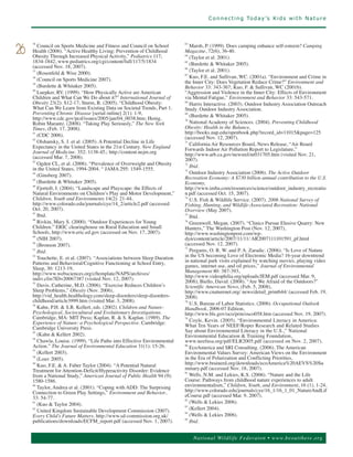 C o n n e c t i n g To d a y ’s K i d s w i t h N a t u r e




        Council on Sports Medicine and Fitness and Council on School           Marsh, P. (1999). Does camping enhance self-esteem? Camping
     36                                                                     63


26   Health (2006). “Active Healthy Living: Prevention of Childhood         Magazine, 72(6), 36-40.
     Obesity Through Increased Physical Activity,” Pediatrics 117;          64
                                                                               (Taylor et al. 2001).
     1834-1842, www.pediatrics.org/cgi/content/full/117/5/1834                 (Burdette & Whitaker 2005).
     (accessed Nov. 18, 2007).
                                                                            65


                                                                               (Taylor et al. 2001).
        (Rosenfeld & Wise 2000).
                                                                            66
     37

                                                                               Kuo, F.E. and Sullivan, WC. (2001a). “Environment and Crime in
        (Council on Sports Medicine 2007).
                                                                            67

                                                                            the Inner City: Does Vegetation Reduce Crime?” Environment and
     38


        (Burdette & Whitaker 2005).                                         Behavior 33: 343-367; Kuo, F. & Sullivan, WC (2001b).
     39


        Luepker, RV. (1999). “How Physically Active are American            “Aggression and Violence in the Inner City: Effects of Environment
     40

     Children and What Can We Do about it?” International Journal of        via Mental Fatigue,” Environment and Behavior 33: 543-571.
     Obesity 23(2): S12-17; Sturm, R. (2005). “Childhood Obesity:           68
                                                                               Harris Interactive. (2003). Outdoor Industry Association Outreach
     What Can We Learn from Existing Data on Societal Trends, Part 1.       Study. Outdoor Industry Association.
     Preventing Chronic Disease [serial online] 2(1): 1-9,                     (Burdette & Whitaker 2005).
     http://www.cdc.gov/pcd/issues/2005/jan/04_0038.htm; Henig,
                                                                            69


     Robin Marantz. (2008). “Taking Play Seriously,” The New York              National Academy of Sciences. (2004). Preventing Childhood
                                                                            70


     Times, (Feb. 17, 2008).                                                Obesity: Health in the Balance,
                                                                            http://books.nap.edu/openbook.php?record_id=11015&page=125
        (CDC 2006).                                                         (accessed Nov. 12, 2007).
     41


        Olshansky, S. J. et al. (2005). A Potential Decline in Life            California Air Resources Board, News Release, “Air Board
     42

     Expectancy in the United States in the 21st Century. New England
                                                                            71

                                                                            Forwards Indoor Air Pollution Report to Legislature,”
     Journal of Medicine. 352: 1138-45,: http://content.nejm.org            http://www.arb.ca.gov/newsrel/nr031705.htm (visited Nov. 21,
     (accessed Mar. 7, 2008).                                               2007).
        Ogden CL, et al. (2006). “Prevalence of Overweight and Obesity         Ibid.
     43

     in the United States, 1994-2004. “ JAMA 295: 1549-1555.
                                                                            72


                                                                               Outdoor Industry Association (2006). The Active Outdoor
        (Ginsberg 2007).
                                                                            73

                                                                            Recreation Economy: A $730 billion annual contribution to the U.S.
     44


        (Burdette & Whitaker 2005).                                         Economy,
     45


        Fjortoft, I. (2004). “Landscape and Playscape: the Effects of       http://www.imba.com/resources/science/outdoor_industry_recreatio
     46

     Natural Environments on Children’s Play and Motor Development,”        n.pdf (accessed Oct. 15, 2007).
     Children, Youth and Environments 14(2): 21-44,                         74
                                                                               U.S. Fish & Wildlife Service. (2007). 2006 National Survey of
     http://www.colorado.edu/journals/cye/14_2/article2.pdf (accessed       Fishing, Hunting, and Wildlife-Associated Recreation: National
     Oct. 20, 2007).                                                        Overview (May 2007).
        Ibid.                                                                  Ibid.
     47                                                                     75

        Rivkin, Mary S. (2000). “Outdoor Experiences for Young                 Greenwell, Megan. (2007). “Clinics Pursue Elusive Quarry: New
     48                                                                     76

     Children.” ERIC clearinghouse on Rural Education and Small             Hunters,” The Washington Post (Nov. 12, 2007),
     Schools, http://www.eric.ed.gov (accessed on Nov. 17, 2007).           http://www.washingtonpost.com/wp-
        (NIH 2007).                                                         dyn/content/article/2007/11/11/ AR2007111101591_pf.html
     49

     50
        (Bronson 2007).                                                     (accessed Nov. 12, 2007).
        Ibid.                                                                  Pergams, O. R. W. and P. A. Zaradic. (2006). “Is Love of Nature
     51                                                                     77


        Touchette, E. et al. (2007). “Associations between Sleep Duration   in the US becoming Love of Electronic Media? 16-year downtrend
                                                                            in national park visits explained by watching movies, playing video
     52

     Patterns and Behavioral/Cognitive Functioning at School Entry,
     Sleep, 30: 1213-19,                                                    games, internet use, and oil prices,” Journal of Environmental
     http://www.websciences.org/cftemplate/NAPS/archives/                   Management 80: 387-393,
     indiv.cfm?ID=20067387 (visited Nov. 12, 2007).                         http://www.videophilia.org/uploads/JEM.pdf (accessed Mar. 9,
                                                                            2008); Biello, David. (2008). “Are We Afraid of the Outdoors?”
        Davis, Catherine, M.D. (2006). “Exercise Reduces Children’s         Scientific American News, (Feb. 5, 2008),
     53

     Sleep Problems,” Obesity (Nov. 2006),                                  http://www.cnaturenet.org/ news/detail_print644/ (accessed Feb. 19,
     http://vid_health.healthology.com/sleep-disorders/sleep-disorders-     2008).
     childhood/article3999.htm (visited Mar. 3, 2008).
                                                                               U.S. Bureau of Labor Statistics. (2006). Occupational Outlook
                                                                            78

        Kahn, P.H. & S.R. Kellert, eds. (2002). Children and Nature:        Handbook, 2006-07 Edition,
     54

     Psychological, Sociocultural and Evolutionary Investigations.          http://www.bls.gov/oco/prin/osco058.htm (accessed Nov. 19, 2007).
     Cambridge, MA: MIT Press; Kaplan, R. & S. Kaplan. (1989). The
     Experience of Nature: a Psychological Perspective. Cambridge:             Coyle, Kevin. (2005). “Environmental Literacy in America:
                                                                            79


     Cambridge University Press.                                            What Ten Years of NEEF/Roper Research and Related Studies
                                                                            Say about Environmental Literacy in the U.S.,” National
        (Kahn & Kellert 2002).                                              Environmental Education & Training Foundation,
     55


        Chawla, Louise. (1999). “Life Paths into Effective Environmental    www.neefusa.org/pdf/ELR2005.pdf (accessed on Nov. 2, 2007).
     56

     Action.” The Journal of Environmental Education 31(1): 15-26.          80
                                                                               EcoAmerica and SRI Consulting. (2006). The American
        (Kellert 2003).                                                     Environmental Values Survey: American Views on the Environment
     57

     58
        (Louv 2005).                                                        in the Era of Polarization and Conflicting Priorities,
        Kuo, F.E. & A. Faber Taylor (2004). “A Potential Natural            http://www.brainerd.org/downloads/ecoAmerica%20AEVS%20Su
                                                                            mmary.pdf (accessed Nov. 18, 2007).
     59

     Treatment for Attention-Deficit/Hyperactivity Disorder: Evidence
     from a National Study,” American Journal of Public Health 94 (9):         Wells, N.M. and Lekies, K.S. (2006). “Nature and the Life
                                                                            81


     1580-1586.                                                             Course: Pathways from childhood nature experiences to adult
        Taylor, Andrea et al. (2001). “Coping with ADD: The Surprising      environmentalism,” Children, Youth, and Environment, 16 (1), 1-24,
                                                                            http://www.colorado.edu/journals/cye/16_1/16_1_01_NatureAndLif
     60

     Connection to Green Play Settings,” Environment and Behavior,
     33: 54-77.                                                             eCourse.pdf (accessed Mar. 9, 2007).
        (Kuo & Taylor 2004).                                                   (Wells & Lekies 2006).
                                                                            82
     61


        United Kingdom Sustainable Development Commission (2007).              (Kellert 2004).
                                                                            83
     62

     Every Child’s Future Matters. http://www.sd-commission.org.uk/            (Wells & Lekies 2006).
                                                                            84


     publications/downloads/ECFM_report.pdf (accessed Nov. 1, 2007).        85
                                                                               Ibid.


                                                                                Nation al Wild life Federa ton • www.b eoutthere.org
 