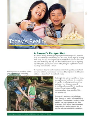 ii




           Today’s Reality




                                                                                                                                                      ©ShutterStock
                                                                A Parent’s Perspective
                                                                As I walked through the hallway of my daughter’s elementary school, memories
                                                                of my own school days came flooding back. For years, my day began by securing
                                                                books to my bike rack and riding through the neighborhood to school which was
                                                                only a few blocks away. It is only now that I understand how deep an impact my
                                                                time riding bikes, playing in the woods, and exploring the neighborhood stream
                                                                had on my development as a person.

                                                                As I learn more about the health benefits associated with spending unstructured
      Exploring nature can provide key bonding                  time in the outdoors, I am even more convinced of the importance of adding time
      chances for parent and child. Jaime                       outdoors—a Green Hour®—to our family routine.
      Berman Matyas with her two daughters.

                                                                                                        Outdoor physical activity is good for our lungs,
                                                                                                        growing bones and our hearts – in a multitude
                                                                                                        of ways. For me, playing outside opened my
                                                                                                        heart up to a love of nature, a sense of
                                                                                                        stewardship and responsibility for other living
                                                                                                        creatures. I came to understand the
                                                                                                        interconnectedness of the natural world in a
                                                                                                        very personal way.

                                                                                                        As a parent, it is now my responsibility to
                                                                                                        foster this sense of wonder and stewardship in
                                                                                                        my children. Providing them experiences in the
                                                                                                        outdoors is an important way to pass along
                                                                                                        these values. And I believe that doing so with
                                                                                                        friends and other families is a great way to
                                                                                                        have fun and create meaningful relationships.
©Matyas




          Ins p i r i n g A m e r ic a n s to pro te ct w i l d l i f e f o r o ur children’s future.
 