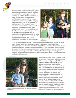 C o n n e c t i n g To d a y ’s K i d s w i t h N a t u r e




                     Like most parents, I feel forever challenged by time.
                     Ensuring teeth get brushed twice a day, three meals
iv
                     are eaten and homework completed is a daily
                     challenge. Yet as I think about my commitment as a
                     parent to raising healthy children with self-
                     confidence and strong values, I believe there is
                     much more to being a good parent than managing
                     these daily routines. Over the past few years I’ve
                     made a concerted effort to integrate outdoor
                     activities as part of our family’s daily regimen. Now,
                     our favorite setting for relaxed family time is
                     outdoors, not in front of a television. Whether it’s a
                     Saturday morning hike, planting our garden, or lying
                     in the backyard playing the cloud game, the
                     outdoors has provided an ideal setting for my family
                     to tune out other influences and connect with each
                     other and our environment. There’s always




                                                                                                                                                ©Matyas
                     something for us to explore and discover together.       Simple activities like swinging can be a scheduled activity for
                                                                              today’s kids.
                     When discussing outdoor exploration, a consistent concern raised by other parents is safety. The “I can’t
                     let my kids play outside alone” dilemma. I’ve thought a lot about this. While concerns about
                     unsupervised play outdoors are real, encountering stranger danger is much more likely amongst children
                     surfing the Internet than riding bikes through the neighborhood. While some parents may no longer feel
                     comfortable allowing their children the same freedom to explore the outdoors alone and unsupervised,
                     there are many other ways to connect kids with nature: through community and volunteer projects;
                     scheduled but unstructured group activities; school activities; and family outings. Getting unplugged and
                     outside is good for adults too!

                                                                           There’s more that can be done at school, too. Given
                                                                           the importance of unstructured time outdoors to our
                                                                           children’s overall development and well-being, we
                                                                           should expect a portion of the school day to be
                                                                           dedicated to outdoor and nature education.
                                                                           Unfortunately, with current constraints on schools,
                                                                           there is less time for recess and physical activity in
                                                                           school settings. And yet, the research continues to
                                                                           tell us of the positive relationship between
                                                                           academic performance and creativity and
                                                                           unstructured outdoor play and exploration. As
                                                                           members of the school community, we can help
                                                                           improve our local education system by getting
                                                                           involved. We can help remove barriers to
                                                                           connecting children and the natural world. More
                                                                           physical activity is also believed to have a positive
                                                                           influence on a suite of health issues facing society
                                                                           today, such as obesity, ADHD, and diabetes.
©Matyas




          Enjoying a quiet moment with family can be a treat for today’s   Unfortunately, the current trend in many school
          busy families.                                                   systems is to reduce time for PE, recess and field


                                                                                Nationa l Wild life Fed er a tion • www.be outthere.o rg
 