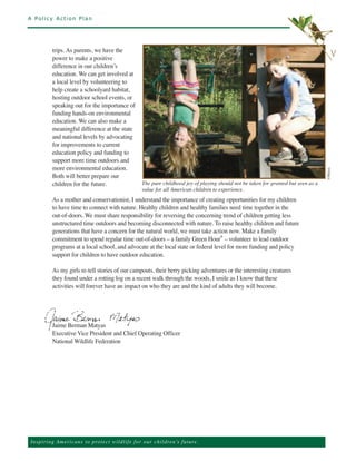 A Policy Action Plan




           trips. As parents, we have the
           power to make a positive
                                                                                                                                                    v
           difference in our children’s
           education. We can get involved at
           a local level by volunteering to
           help create a schoolyard habitat,
           hosting outdoor school events, or
           speaking out for the importance of
           funding hands-on environmental
           education. We can also make a
           meaningful difference at the state
           and national levels by advocating
           for improvements to current
           education policy and funding to
           support more time outdoors and
           more environmental education.
           Both will better prepare our




                                                                                                                                              ©Matyas
           children for the future.                         The pure childhood joy of playing should not be taken for granted but seen as a
                                                            value for all American children to experience.
           As a mother and conservationist, I understand the importance of creating opportunities for my children
           to have time to connect with nature. Healthy children and healthy families need time together in the
           out-of-doors. We must share responsibility for reversing the concerning trend of children getting less
           unstructured time outdoors and becoming disconnected with nature. To raise healthy children and future
           generations that have a concern for the natural world, we must take action now. Make a family
           commitment to spend regular time out-of-doors – a family Green Hour® – volunteer to lead outdoor
           programs at a local school, and advocate at the local state or federal level for more funding and policy
           support for children to have outdoor education.

           As my girls re-tell stories of our campouts, their berry picking adventures or the interesting creatures
           they found under a rotting log on a recent walk through the woods, I smile as I know that these
           activities will forever have an impact on who they are and the kind of adults they will become.




           Jaime Berman Matyas
           Executive Vice President and Chief Operating Officer
           National Wildlife Federation




Ins p i r i n g A m e r ic a n s to pro te ct w i l d l i f e f o r o ur children’s future.
 