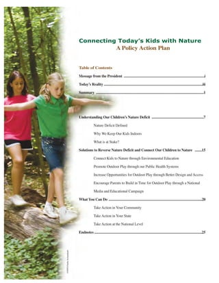 Connecting Today’s Kids with Nature
                                                                  A Policy Action Plan


                            Table of Contents

                            Message from the President ..........................................................................................i

                            Today’s Reality ..............................................................................................................iii

                            Summary ........................................................................................................................1




                            Understanding Our Children’s Nature Deficit ..........................................................7

                                           Nature Deficit Defined

                                           Why We Keep Our Kids Indoors

                                           What is at Stake?

                            Solutions to Reverse Nature Deficit and Connect Our Children to Nature ........15

                                           Connect Kids to Nature through Environmental Education

                                           Promote Outdoor Play through our Public Health Systems

                                           Increase Opportunities for Outdoor Play through Better Design and Access

                                           Encourage Parents to Build in Time for Outdoor Play through a National

                                           Media and Educational Campaign

                            What You Can Do ........................................................................................................20

                                           Take Action in Your Community

                                           Take Action in Your State

                                           Take Action at the National Level

                            Endnotes ........................................................................................................................25
©NWF/Charlie Archambault.
 