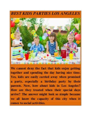 BEST KIDS PARTIES LOS ANGELES
We cannot deny the fact that kids enjoy getting
together and spending the day having nice time.
Yes, kids are easily carried away when promised
a party, especially a birthday party by their
parents. Now, how about kids in Los Angeles?
How are they treated when their special days
arrive? The answer might look so simple because
we all know the capacity of this city when it
comes to social activities.
 