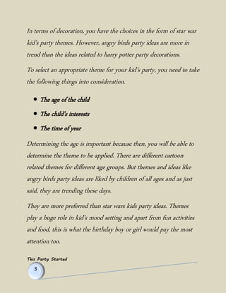 This Party Started 
In terms of decoration, you have the choices in the form of star war kid’s party themes. However, angry birds party ideas are more in trend than the ideas related to harry potter party decorations. 
To select an appropriate theme for your kid’s party, you need to take the following things into consideration. 
 The age of the child 
 The child's interests 
 The time of year 
Determining the age is important because then, you will be able to determine the theme to be applied. There are different cartoon related themes for different age groups. But themes and ideas like angry birds party ideas are liked by children of all ages and as just said, they are trending these days. 
They are more preferred than star wars kids party ideas. Themes play a huge role in kid’s mood setting and apart from fun activities and food, this is what the birthday boy or girl would pay the most attention too.  