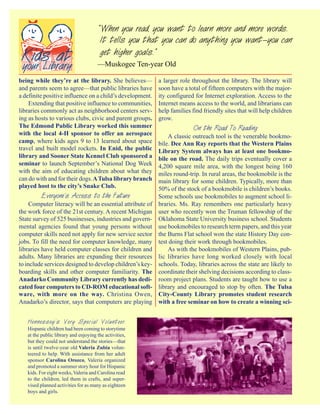 “ When you read, you want to learn more and more words.
                                       It tells you that you can do anything you want—you can
                                       get higher goals.”
                                      —Muskogee Ten-year Old

being while they’re at the library. She believes—          a larger role throughout the library. The library will
and parents seem to agree—that public libraries have       soon have a total of fifteen computers with the major-
a definite positive influence on a child’s development.    ity configured for Internet exploration. Access to the
    Extending that positive influence to communities,      Internet means access to the world, and librarians can
libraries commonly act as neighborhood centers serv-       help families find friendly sites that will help children
ing as hosts to various clubs, civic and parent groups.    grow.
The Edmond Public Library worked this summer                             On the Road To Reading
with the local 4-H sponsor to offer an aerospace               A classic outreach tool is the venerable bookmo-
camp, where kids ages 9 to 13 learned about space          bile. Dee Ann Ray reports that the Western Plains
travel and built model rockets. In Enid, the public        Library System always has at least one bookmo-
library and Sooner State Kennel Club sponsored a           bile on the road. The daily trips eventually cover a
seminar to launch September’s National Dog Week            4,200 square mile area, with the longest being 160
with the aim of educating children about what they         miles round-trip. In rural areas, the bookmobile is the
can do with and for their dogs. A Tulsa library branch     main library for some children. Typically, more than
played host to the city’s Snake Club.                      50% of the stock of a bookmobile is children’s books.
         Everyone’s Access to the Future                   Some schools use bookmobiles to augment school li-
     Computer literacy will be an essential attribute of   braries. Ms. Ray remembers one particularly heavy
the work force of the 21st century. A recent Michigan      user who recently won the Truman fellowship of the
State survey of 525 businesses, industries and govern-     Oklahoma State University business school. Students
mental agencies found that young persons without           use bookmobiles to research term papers, and this year
computer skills need not apply for new service sector      the Burns Flat school won the state History Day con-
jobs. To fill the need for computer knowledge, many        test doing their work through bookmobiles.
libraries have held computer classes for children and          As with the bookmobiles of Western Plains, pub-
adults. Many libraries are expanding their resources       lic libraries have long worked closely with local
to include services designed to develop children’s key-    schools. Today, libraries across the state are likely to
boarding skills and other computer familiarity. The        coordinate their shelving decisions according to class-
Anadarko Community Library currently has dedi-             room project plans. Students are taught how to use a
cated four computers to CD-ROM educational soft-           library and encouraged to stop by often. The Tulsa
ware, with more on the way. Christina Owen,                City-County Library promotes student research
Anadarko’s director, says that computers are playing       with a free seminar on how to create a winning sci-


   Hennessey’s Very Special Volunteer.
   Hispanic children had been coming to storytime
   at the public library and enjoying the activities,
   but they could not understand the stories—that
   is until twelve-year old Valeria Zubia volun-
   teered to help. With assistance from her adult
   sponsor Carolina Orozco, Valeria organized
   and promoted a summer story hour for Hispanic
   kids. For eight weeks, Valeria and Carolina read
   to the children, led them in crafts, and super-
   vised planned activities for as many as eighteen
   boys and girls.
 