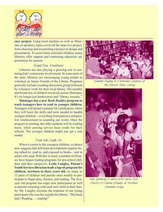 ence project. Using local teachers as well as librar-
ians as speakers, topics cover all the steps in a project,
from choosing and researching a project to design and
presentation. To assist home schooled children, many
libraries offer support and continuing education op-
portunities for parents.
                Brand New Volunteers
     Libraries are also playing a growing role in nur-
turing kids’ community involvement. In some parts of
the state, libraries are encouraging young people to
volunteer as Junior Friends of the Library. Programs            Summer Reading to Enthralled Listeners at
generally include a reading discussion group followed                  the Newkirk Public Library
by volunteer work for their local library. The number
and broad mix of children involved excites librarians.
It’s no longer just bookworms and “library weenies.”
     Muskogee has a new Book Buddies program to
teach teenagers how to read to younger children.
Teenagers will attend a seminar for certification, where
they will learn the skills and tools needed to handle
younger children—everything from patience and posi-
tive reinforcement to sounding out words. Once the
program is running, the older students will be reading
more, while earning service hour credit for their
schools. The younger children might just get a role
model.
                 From the Cradle On
     When it comes to the youngest children, evidence
now suggests that full brain development requires be-
ing talked to, read to, and exposed to books—and to
adults who read. With this in mind, a number of librar-
ies have begun reading programs for pre-school chil-
dren and their caregivers. Leslie Langley, Poteau’s
Youth Services librarian leads a lap-sit program for
children, newborn to three years old. As many as
15 pairs of children and parents meet weekly to par-
ticipate in finger play, rhymes, and reading. The five-      Kids Gathering Evidence with Charlie Blair,
year old program has eager new participants as well          Director of Criminal Studies at Northern
as parents returning with each new child in their fam-                    Oklahoma College
ily. Ms. Langley recounts the response of one young
participant who saw her outside the library: “The book
lady! Reading … reading!”
 