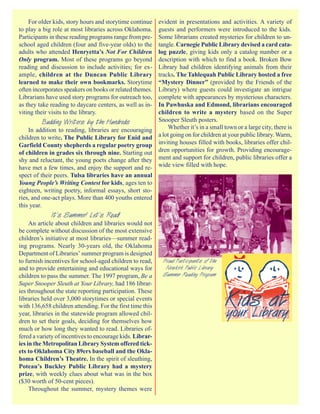 For older kids, story hours and storytime continueevident in presentations and activities. A variety of
to play a big role at most libraries across Oklahoma. guests and performers were introduced to the kids.
Participants in these reading programs range from pre-Some librarians created mysteries for children to un-
school aged children (four and five-year olds) to the tangle. Carnegie Public Library devised a card cata-
adults who attended Henryetta’s Not For Children      log puzzle, giving kids only a catalog number or a
Only program. Most of these programs go beyond        description with which to find a book. Broken Bow
reading and discussion to include activities; for ex- Library had children identifying animals from their
ample, children at the Duncan Public Library          tracks. The Tahlequah Public Library hosted a free
learned to make their own bookmarks. Storytime        “Mystery Dinner” (provided by the Friends of the
                                                      Library) where guests could investigate an intrigue
often incorporates speakers on books or related themes.
Librarians have used story programs for outreach too, complete with appearances by mysterious characters.
as they take reading to daycare centers, as well as in-
                                                      In Pawhuska and Edmond, librarians encouraged
viting their visits to the library.                   children to write a mystery based on the Super
           Budding Writers by the Hundreds            Snooper Sleuth posters.
    In addition to reading, libraries are encouraging     Whether it’s in a small town or a large city, there is
children to write. The Public Library for Enid and a lot going on for children at your public library. Warm,
Garfield County shepherds a regular poetry group inviting houses filled with books, libraries offer chil-
of children in grades six through nine. Starting out dren opportunities for growth. Providing encourage-
shy and reluctant, the young poets change after they ment and support for children, public libraries offer a
have met a few times, and enjoy the support and re- wide view filled with hope.
spect of their peers. Tulsa libraries have an annual
Young People’s Writing Contest for kids, ages ten to
eighteen, writing poetry, informal essays, short sto-
ries, and one-act plays. More than 400 youths entered
this year.
             It’s Summer! Let’s Read!
     An article about children and libraries would not
be complete without discussion of the most extensive
children’s initiative at most libraries—summer read-
ing programs. Nearly 30-years old, the Oklahoma
Department of Libraries’ summer program is designed
to furnish incentives for school-aged children to read,    Proud Participants of the
and to provide entertaining and educational ways for        Newkirk Public Library
children to pass the summer. The 1997 program, Be a        Summer Reading Program
Super Snooper Sleuth at Your Library, had 186 librar-
ies throughout the state reporting participation. These
libraries held over 3,000 storytimes or special events
with 136,658 children attending. For the first time this
year, libraries in the statewide program allowed chil-
dren to set their goals, deciding for themselves how
much or how long they wanted to read. Libraries of-
fered a variety of incentives to encourage kids. Librar-
ies in the Metropolitan Library System offered tick-
ets to Oklahoma City 89ers baseball and the Okla-
homa Children’s Theatre. In the spirit of sleuthing,
Poteau’s Buckley Public Library had a mystery
prize, with weekly clues about what was in the box
($30 worth of 50-cent pieces).
     Throughout the summer, mystery themes were
 
