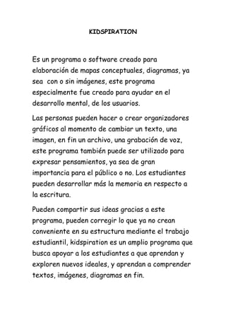 KIDSPIRATION



Es un programa o software creado para
elaboración de mapas conceptuales, diagramas, ya
sea con o sin imágenes, este programa
especialmente fue creado para ayudar en el
desarrollo mental, de los usuarios.

Las personas pueden hacer o crear organizadores
gráficos al momento de cambiar un texto, una
imagen, en fin un archivo, una grabación de voz,
este programa también puede ser utilizado para
expresar pensamientos, ya sea de gran
importancia para el público o no. Los estudiantes
pueden desarrollar más la memoria en respecto a
la escritura.

Pueden compartir sus ideas gracias a este
programa, pueden corregir lo que ya no crean
conveniente en su estructura mediante el trabajo
estudiantil, kidspiration es un amplio programa que
busca apoyar a los estudiantes a que aprendan y
exploren nuevos ideales, y aprendan a comprender
textos, imágenes, diagramas en fin.
 