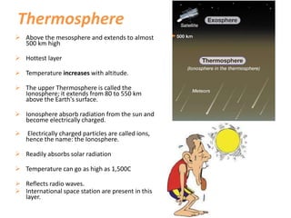 Thermosphere
 Above the mesosphere and extends to almost
500 km high
 Hottest layer
 Temperature increases with altitude.
 The upper Thermosphere is called the
Ionosphere; it extends from 80 to 550 km
above the Earth's surface.
 Ionosphere absorb radiation from the sun and
become electrically charged.
 Electrically charged particles are called ions,
hence the name: the Ionosphere.
 Readily absorbs solar radiation
 Temperature can go as high as 1,500C
 Reflects radio waves.
 International space station are present in this
layer.
 