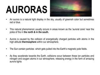 AURORAS
• An aurora is a natural light display in the sky, usually of greenish color but sometimes
red or blue.
• This natural phenomenon usually occurs in areas known as the 'auroral zone' near the
poles of the in the north & in the south.
• Aurora is caused by the collision of energetically charged particles with atoms in the
high altitude thermosphere within our atmosphere.
• The Sun contain particles which gets pulled into the Earth's magnetic pole fields.
• As they accelerate towards the Earth, collisions occur between these ion particles and
nitrogen and oxygen atoms in our atmosphere, releasing energy in the form of amazing
aurora lights
 