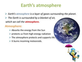 Earth’s atmosphere
 Earth’s atmosphere is a layer of gases surrounding the planet.
 The Earth is surrounded by a blanket of air,
which we call the atmosphere.
Atmosphere:
 Absorbs the energy from the Sun
 protects us from high-energy radiation
 The atmosphere protects and supports life.
 It burns incoming meteoroids.
 