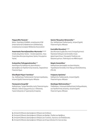 Περμανθία Πανανή 3 
Μαία, Πρόεδρος ΣΕΜΜΑ, εκπρόσωπος ICM 
(International Confederecion of Midwives), 
εκπρόσωπος European Midwives Association 
Αναστασία Πανταζοπούλου-Φωτεινέα 1, 2, 3, 4 
Ιατρός Δημόσιας Υγείας – Ιατρός Εργασίας, τέως 
Γενική Διευθύντρια Δημόσιας Υγείας Υπουργείου 
Υγείας 
Ευάγγελος Πολυχρονόπουλος 3, 4 
Αναπληρωτής Καθηγητής Διαιτολογίας – 
Διατροφής και Προληπτικής Ιατρικής, Χαροκόπειο 
Πανεπιστήμιο 
Ελευθερία Ρώμα-Γιαννίκου2 
Ομ. Καθηγήτρια Παιδιατρικής Γαστρεντερολογίας, 
Ιατρική Σχολή Πανεπιστημίου Αθηνών 
Παναγιώτα Σουρτζή4 
Καθηγήτρια, Τμήμα Νοσηλευτικής Πανεπιστημίου 
Αθηνών, Ειδική Γραμματέας Δ.Σ. Ελληνικής 
Γεροντολογικής & Γηριατρικής Εταιρείας 
Χρύσα Τζουμάκα-Μπακούλα2, 3 
Ομ. Καθηγήτρια Παιδιατρικής, Ιατρική Σχολή 
Πανεπιστημίου Αθηνών 
Ευσταθία Φουσέκη1, 2, 3, 4 
Διευθύντρια Συμβουλευτικού Επαγγελματικού 
Προσανατολισμού και Εκπαιδευτικών 
Δραστηριοτήτων, Υπουργείο Παιδείας και 
Θρησκευμάτων, Πολιτισμού και Αθλητισμού 
Μαρία Χασαπίδου2 
Καθηγήτρια Διατροφής και Διαιτολογίας, 
Τεχνολογικό Εκπαιδευτικό Ίδρυμα Θεσσαλονίκης 
(ΤΕΙ-Θ) 
Γεώργιος Χρούσος2 
Καθηγητής Παιδιατρικής, Ιατρική Σχολή 
Πανεπιστημίου Αθηνών 
Θεοδώρα Ψαλτοπούλου1, 4 
Παθολόγος, Επίκουρη Καθηγήτρια Επιδημιολογίας 
και Προληπτικής Ιατρικής, Ιατρική Σχολή 
Πανεπιστημίου Αθηνών 
1. Επιτροπή Εθνικού Διατροφικού Οδηγού για Ενήλικες 
2. Επιτροπή Εθνικού Διατροφικού Οδηγού για Βρέφη, Παιδιά και Εφήβους 
3. Επιτροπή Εθνικού Διατροφικού Οδηγού για Γυναίκες, Εγκύους και Θηλάζουσες 
4. Επιτροπή Εθνικού Διατροφικού Οδηγού για άτομα ηλικίας 65 ετών και άνω 
 