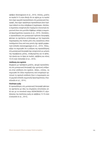 105 
εφήβων (Kontogianni et al., 2010). Επίσης, μελέτη 
σε παιδιά 9-13 ετών έδειξε ότι σε σχέση με τα παιδιά 
που είχαν χαμηλή προσκόλληση στη μεσογειακή δια- 
τροφή, όσα είχαν υψηλότερη προσκόλληση ήταν λιγό- 
τερο πιθανό να είναι υπέρβαρα ή παχύσαρκα. Ωστόσο, 
η παραπάνω συσχέτιση δεν παρέμεινε στατιστικά ση- 
μαντική όταν στο μοντέλο λήφθηκε υπόψη η σωματι- 
κή δραστηριότητα (Lazarou et al., 2010). Επιπλέον, 
η προσκόλληση στο μεσογειακό πρότυπο διατροφής 
φάνηκε να σχετίζεται αντίστροφα με την παρουσία 
παχυσαρκίας στα παιδιά μόνο στις οικογένειες όπου 
τουλάχιστον ένας από τους γονείς είχε υψηλό μορφω- 
τικό επίπεδο (Antonogeorgos et al., 2013). Τέλος, 
αξίζει να σημειωθεί ότι η αύξηση της προσκόλλησης 
στη μεσογειακή διατροφή έχει συσχετιστεί με μείωση 
της περιφέρειας μέσης, σταθμισμένης για το φύλο, 
την ηλικία και το ύψος σε παιδιά, εφήβους και νέους 
10-24 ετών (Schröder et al., 2010). 
Απόδοση στο σχολείο 
Σύμφωνα με πρόσφατη μελέτη, φτωχή προσκόλλη- 
ση στη μεσογειακή διατροφή είχε αρνητική επίδρα- 
ση στην απόδοση στο σχολείο. Αξίζει, επίσης, να 
σημειωθεί ότι άλλοι παράγοντες που επηρέαζαν αρ- 
νητικά τη σχολική απόδοση ήταν η παχυσαρκία και 
το χαμηλό επίπεδο σωματικής δραστηριότητας (Vas-siloudis 
et al., 2014). 
Ποιότητα ζωής 
Η προσκόλληση στη μεσογειακή διατροφή φάνηκε 
να σχετίζεται με όλες τις επιμέρους συνιστώσες αλ- 
λά και με το συνολικό σκορ (KIDSCREEN-27) αξιο- 
λόγησης της ποιότητας ζωής σε εφήβους 13-16 ετών 
(Costarelli et al., 2013). 
Εθνικός Διατροφικός Οδηγός για Βρέφη, Παιδιά και Εφήβους 
 