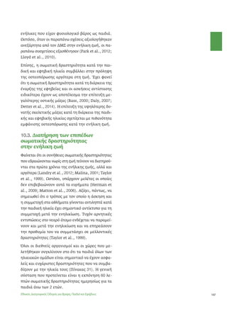 147 
ενήλικες που είχαν φυσιολογικό βάρος ως παιδιά. 
Ωστόσο, όταν οι παραπάνω σχέσεις αξιολογήθηκαν 
ανεξάρτητα από τον ΔΜΣ στην ενήλικη ζωή, οι πα- 
ραπάνω συσχετίσεις εξασθένησαν (Park et al., 2012; 
Lloyd et al., 2010). 
Επίσης, η σωματική δραστηριότητα κατά την παι- 
δική και εφηβική ηλικία συμβάλλει στην πρόληψη 
της οστεοπόρωσης αργότερα στη ζωή. Έχει φανεί 
ότι η σωματική δραστηριότητα κατά τη διάρκεια της 
έναρξης της εφηβείας και οι ασκήσεις αντίστασης 
ειδικότερα έχουν ως αποτέλεσμα την επίτευξη με- 
γαλύτερης οστικής μάζας (Bass, 2000; Daly, 2007; 
Detter et al., 2014). Η επίτευξη της υψηλότερης δυ- 
νατής σκελετικής μάζας κατά τη διάρκεια της παιδι- 
κής και εφηβικής ηλικίας σχετίζεται με πιθανότητα 
εμφάνισης οστεοπόρωσης κατά την ενήλικη ζωή. 
10.3. Διατήρηση των επιπέδων 
σωματικής δραστηριότητας 
στην ενήλικη ζωή 
Φαίνεται ότι οι συνήθειες σωματικής δραστηριότητας 
που εδραιώνονται νωρίς στη ζωή τείνουν να διατηρού- 
νται στα πρώτα χρόνια της ενήλικης ζωής, αλλά και 
αργότερα (Landry et al., 2012; Malina, 2001; Taylor 
et al., 1999). Ωστόσο, υπάρχουν μελέτες οι οποίες 
δεν επιβεβαιώνουν αυτά τα ευρήματα (Herman et 
al., 2009; Matton et al., 2006). Αξίζει, πάντως, να 
σημειωθεί ότι ο τρόπος με τον οποίο η άσκηση και 
η συμμετοχή στα αθλήματα γίνονται αντιληπτά κατά 
την παιδική ηλικία έχει σημαντικό αντίκτυπο για τη 
συμμετοχή μετά την ενηλικίωση. Τυχόν αρνητικές 
εντυπώσεις στο νεαρό άτομο ενδέχεται να παραμεί- 
νουν και μετά την ενηλικίωση και να επηρεάσουν 
την προθυμία του να συμμετάσχει σε μελλοντικές 
δραστηριότητες (Taylor et al., 1999). 
Όλοι οι διεθνείς οργανισμοί και οι χώρες που με- 
λετήθηκαν συγκλίνουν στο ότι τα παιδιά όλων των 
ηλικιακών ομάδων είναι σημαντικό να έχουν ασφα- 
λείς και ευχάριστες δραστηριότητες που να συμβα- 
δίζουν με την ηλικία τους (Πίνακας 31). Η γενική 
σύσταση που προτείνεται είναι η εκπόνηση 60 λε- 
πτών σωματικής δραστηριότητας ημερησίως για τα 
παιδιά άνω των 2 ετών. 
Εθνικός Διατροφικός Οδηγός για Βρέφη, Παιδιά και Εφήβους 
 