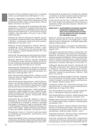 164 
sessment of early childhood caries (ECC): a revisited 
review. Eur Arch Paediatr Dent. 2008 Sep;9(3):114-25. 
Vasques C, Magalhmes P, Cortinhas A, Mota P, Leitmo 
J, Lopes VP. Effects of Intervention Programs on Child 
and Adolescent BMI: A Meta- Analysis Study. J Phys Act 
Health. 2014 Feb;11(2):426-44 
Vassiloudis I, Yiannakouris N, Panagiotakos DB, Apos-tolopoulos 
K, Costarelli V. Academic Performance in 
Relation to Adherence to the Mediterranean Diet and 
Energy Balance Behaviors in Greek Primary School-children. 
J Nutr Educ Behav. 2014 Jan 13. pii: S1499- 
4046(13)00709-4. 
Verbeeten KC, Elks CE, Daneman D, Ong KK. Associa-tion 
between childhood obesity and subsequent Type 
1 diabetes: a systematic review and meta-analysis. 
Diabet Med. 2011 Jan;28(1):10-8. 
Waters E, de Silva-Sanigorski A, Hall BJ, Brown T, 
Campbell KJ, Gao Y, Armstrong R, Prosser L, Sum-merbell 
CD. Interventions for preventing obesi-ty 
in children. Cochrane Database Syst Rev. 2011 Dec 
7;(12):CD001871. 
Weaver CM. The growing years and prevention of osteo-porosis 
in later life. Proc Nutr Soc. 2000 May;59(2):303-6. 
Weng SF, Redsell SA, Swift JA, Yang M, Glazebrook 
CP. Systematic review and meta-analyses of risk fac-tors 
for childhood overweight identifiable during in-fancy. 
Arch Dis Child. 2012 Dec;97(12):1019-26. 
Weyermann M, Rothenbacher D, Brenner H. Duration 
of breastfeeding and risk of overweight in childhood: 
a prospective birth cohort study from Germany. Int J 
Obes (Lond). 2006 Aug;30(8):1281-7. 
WHO (World Health Organization). Evidence of the 
long-term effects of breastfeeding: systematic reviews 
and meta-analysis., 2007. 
WHO (World Health Organization). Oral health pro-motion: 
an essential element of a health-promoting 
school. Geneva, World Health Organization (WHO 
Information Series on School Health No. 11), 2003b. 
WHO (World Health Organization). WHO child growth 
standards: length/height-for-age, weight-for-age, 
weight-for-height and body mass index-for-age: Meth-ods 
and development. Geneva, Switzerland: World 
Health Organization; 2006. 
Wijnhoven TM, van Raaij JM, Spinelli A, Rito AI, 
Hovengen R, Kunesova M, Starc G, Rutter H, Sjöberg 
A, Petrauskiene A, O’Dwyer U, Petrova S, Farrugia 
Sant’angelo V, Wauters M, Yngve A, Rubana IM, Breda 
J. WHO European Childhood Obesity Surveillance Ini-tiative 
2008: weight, height and body mass index in 
6-9-year-old children. Pediatr Obes. 2013 Apr;8(2):79-97. 
Winzenberg T, Jones G. Vitamin D and bone health 
in childhood and adolescence. Calcif Tissue Int. 2013 
Feb;92(2):140-50. 
World Cancer Research Fund / American Institute for Can-cer 
Research. Food, Nutrition, Physical Activity, and the Prevention 
of Cancer: a Global Perspective. Washington DC: AICR, 2007. 
Yannakoulia M, Karayiannis D, Terzidou M, Kokkevi 
A, Sidossis LS. Nutrition-related habits of Greek ado-lescents. 
Eur J Clin Nutr. 2004 Apr;58(4):580-6. 
Yu ZB, Han SP, Zhu GZ, Zhu C, Wang XJ, Cao XG, Guo 
XR. Birth weight and subsequent risk of obesity: a 
systematic review and meta-analysis. Obes Rev. 2011 
Jul;12(7):525-42. 
ΚΕΦΑΛΑΙΟ 7. ΔΙΑΤΡΟΦΙΚΕΣ ΣΥΣΤΑΣΕΙΣ ΑΝΑΓΝΩ- 
ΡΙΣΜΕΝΩΝ ΔΙΕΘΝΩΝ ΟΡΓΑΝΙΣ- 
ΜΩΝ/ΕΠΙ-ΣΤΗΜΟΝΙΚΩΝ ΕΤΑΙΡΕΙ- 
ΩΝ ΚΑΙ ΧΩΡΩΝ ΓΙΑ ΤΗΝ ΠΑΙΔΙΚΗ 
ΚΑΙ ΕΦΗΒΙΚΗ ΗΛΙΚΙΑ 
Berkey CS, Rockett HR, Willett WC, Colditz GA. Milk, 
dairy fat, dietary calcium, and weight gain: a longi-tudinal 
study of adolescents. Arch Pediatr Adolesc Med. 
2005 Jun;159(6):543-50. 
Food Standards Agency. Your guide to the eatwell plate – 
Helping you eat a healthier diet. London: Food Standards 
Agency, 2011. 
Gidding SS, Dennison BA, Birch LL, Daniels SR, Gill-man 
MW, Lichtenstein AH, Rattay KT, Steinberger J, 
Stettler N, Van Horn L; American Heart Association; 
American Academy of Pediatrics. Dietary recommenda-tions 
for children and adolescents: a guide for practi-tioners: 
consensus statement from the American Heart 
Association. Circulation. 2005 Sep 27;112(13):2061-75. 
Gidding SS, Dennison BA, Birch LL, Daniels SR, Gill-man 
MW, Lichtenstein AH, Rattay KT, Steinberger 
J, Stettler N, Van Horn L; American Heart Associa-tion. 
Dietary recommendations for children and ad-olescents: 
a guide for practitioners. Pediatrics. 2006 
Feb;117(2):544-59. 
Her Majesty the Queen in Right of Canada, represent-ed 
by the Minister of Health Canada. Eating well with 
Canada’s Food guide. A resource for Educators and Communica-tors. 
Ottawa: Health Canada, 2011. 
Ludwig DS, Willett WC. Three daily servings of re-duced- 
fat milk: an evidence-based recommendation? 
JAMA Pediatr. 2013 Sep;167(9):788-9. 
New Zealand Ministry of Health. Eating for healthy chil-dren 
2-12. Wellington: Ministry of Health, 2012. 
New Zealand Ministry of Health. Healthy eating for young 
people 13-18. Wellington: Ministry of Health, 2012. 
NHMRC (National Health and Medical Research Coun-cil). 
Healthy eating for children. Canberra: Commonwealth 
of Australia, 2013. 
Nicklas TA, Hayes D; American Dietetic Association. 
Position of the American Dietetic Association: nutri-tion 
guidance for healthy children ages 2 to 11 years. 
J Am Diet Assoc. 2008 Jun;108(6):1038-44, 1046-7. 
Progamme Nationale – Nutrition Sante. Guide nutrition 
des enfants et ados pour tous les parents, 2004. 
Scharf RJ, Demmer RT, DeBoer MD. Longitudinal 
evaluation of milk type consumed and weight status 
in preschoolers. Arch Dis Child. 2013 May;98(5):335-40. 
Ινστιτούτο Προληπτικής, Περιβαλλοντικής και Εργασιακής Ιατρικής, Prolepsis 
 