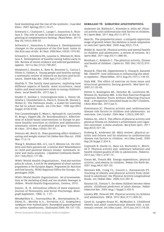 167 
food marketing and the rise of the symbolic. J Law Med 
Ethics. 2007 Spring;35(1):10-21. 
Schwartz C, Chabanet C, Lange C, Issanchou S, Nick-laus 
S. The role of taste in food acceptance at the be-ginning 
of complementary feeding. Physiol Behav. 2011b 
Sep 26;104(4):646-52. 
Schwartz C, Issanchou S, Nicklaus S. Developmental 
changes in the acceptance of the five basic tastes in 
the first year of life. Br J Nutr. 2009 Nov;102(9):1375-85. 
Schwartz C, Scholtens PA, Lalanne A, Weenen H, Nick-laus 
S. Development of healthy eating habits early in 
life. Review of recent evidence and selected guidelines. 
Appetite. 2011a Dec;57(3):796-807. 
Shepherd J, Harden A, Rees R, Brunton G, Garcia J, 
Oliver S, Oakley A. Young people and healthy eating: 
a systematic review of research on barriers and facili-tators. 
Health Educ Res. 2006 Apr;21(2):239-57. 
Skafida V. The family meal panacea: exploring how 
different aspects of family meal occurrence, meal 
habits and meal enjoyment relate to young children’s 
diets. Sociol Health Illn. 2013 Apr 2. 
Snyder P, Anliker J, Cunningham-Sabo L, Dixon LB, 
Altaha J, Chamberlain A, Davis S, Evans M, Hurley J, 
Weber JL. The Pathways study: a model for lowering 
the fat in school meals. Am J Clin Nutr. 1999 Apr;69(4 
Suppl):810S-815S. 
Van Cauwenberghe E, Maes L, Spittaels H, van Lenthe 
FJ, Brug J, Oppert JM, De Bourdeaudhuij I. Effective-ness 
of school-based interventions in Europe to pro-mote 
healthy nutrition in children and adolescents: 
systematic review of published and ‘grey’ literature. 
Br J Nutr. 2010 Mar;103(6):781-97. 
Ventura AK, Birch LL. Does parenting affect children’s 
eating and weight status? Int J Behav Nutr Phys Act. 2008 
Mar 17;5:15. 
Wang Y, Beydoun MA, Li J, Liu Y, Moreno LA. Do chil-dren 
and their parents eat a similar diet? Resemblance 
in child and parental dietary intake: systematic re-view 
and meta-analysis. J Epidemiol Community Health. 
2011 Feb;65(2):177-89. 
WHO (World Health Organization). Food and nutrition 
policy for schools. A tool for the development of school nutrition 
programmes in the European Region. Programme for Nutrition 
and Food Security, WHO Regional Office for Europe, Co-penhagen 
2006. 
WHO (World Health Organization). Set of recommenda-tions 
on the marketing of foods and non-alcoholic beverages to 
children. World Health Organization, Geneva, 2010. 
Zajonc, R. B. Attitudinal effects of mere exposure. 
Journal of Personality and Social Psychology. Mono-graph 
Supplement, 1968, 9, 1–27. 
Μπαθρέλλου Ε., Γιαννακούλια Μ., Βουτζουράκης Ν., 
Ζήσης Π., Ματάλα Α.Λ., Συντώσης Λ.Σ. Διαφημίσεις 
τροφίμων στην παιδική ζώνη: διατροφικά χαρακτηριστικά 
και τρόποι προσέλκυσης. Παιδιατρική 2006; 69:127-133. 
ΚΕΦΑΛΑΙΟ 10. ΣΩΜΑΤΙΚΗ ΔΡΑΣΤΗΡΙΟΤΗΤΑ 
Andersen LB, Riddoch C, Kriemler S, Hills AP. Physi-cal 
activity and cardiovascular risk factors in children. 
Br J Sports Med. 2011 Sep;45(11):871-6. 
Bass SL. The prepubertal years: a uniquely opportune 
stage of growth when the skeleton is most responsive 
to exercise? Sports Med. 2000 Aug;30(2):73-8. 
Biddle SJ, Asare M. Physical activity and mental health 
in children and adolescents: a review of reviews. Br J 
Sports Med. 2011 Sep;45(11):886-95. 
Boreham C, Riddoch C. The physical activity, fitness 
and health of children. J Sports Sci. 2001 Dec;19(12):915- 
29. 
Boulos R, Vikre EK, Oppenheimer S, Chang H, Kanarek 
RB. ObesiTV: how television is influencing the obesi-ty 
epidemic. Physiol Behav. 2012 Aug 20;107(1):146-53. 
Daly RM. The effect of exercise on bone mass and 
structural geometry during growth. Med Sport Sci. 
2007;51:33-49. 
Detter F, Rosengren BE, Dencker M, Lorentzon M, 
Nilsson JA, Karlsson MK. A Six-Year Exercise Program 
Improves Skeletal Traits without Affecting Fracture 
Risk - a Prospective Controlled Study in 2621 Children. 
J Bone Miner Res. 2014 Jan 6. 
Eisenmann JC. Physical activity and cardiovascular 
disease risk factors in children and adolescents: an 
overview. Can J Cardiol. 2004 Mar 1;20(3):295-301. 
Fedewa AL, Ahn S. The effects of physical activity and 
physical fitness on children’s achievement and cogni-tive 
outcomes: a meta-analysis. Res Q Exerc Sport. 2011 
Sep;82(3):521-35. 
Froberg K, Andersen LB. Mini review: physical ac-tivity 
and fitness and its relations to cardiovascular 
disease risk factors in children. Int J Obes (Lond). 2005 
Sep;29 Suppl 2:S34-9. 
Gopinath B, Hardy LL, Baur LA, Burlutsky G, Mitch-ell 
P. Physical activity and sedentary behaviors and 
health-related quality of life in adolescents. Pediatrics. 
2012 Jul;130(1):e167-74. 
Goran MI, Treuth MS. Energy expenditure, physical 
activity, and obesity in children. Pediatr Clin North Am. 
2001 Aug;48(4):931-53. 
Herman KM, Craig CL, Gauvin L, Katzmarzyk PT. 
Tracking of obesity and physical activity from child-hood 
to adulthood: the Physical Activity Longitudinal 
Study. Int J Pediatr Obes. 2009;4(4):281-8. 
Krassas GE, Tzotzas T. Do obese children become obese 
adults: childhood predictors of adult disease. Pediatr 
Endocrinol Rev. 2004 Aug;1 Suppl 3:455-9. 
Landry BW, Driscoll SW. Physical activity in children 
and adolescents. PM R. 2012 Nov;4(11):826-32. 
Lloyd LJ, Langley-Evans SC, McMullen S. Childhood 
obesity and adult cardiovascular disease risk: a sys-tematic 
review. Int J Obes (Lond). 2010 Jan;34(1):18-28. 
Εθνικός Διατροφικός Οδηγός για Βρέφη, Παιδιά και Εφήβους 
 