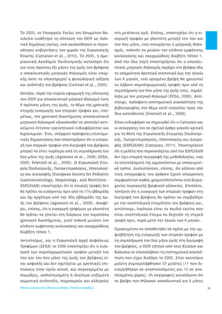 33 
Το 2003, το Υπουργείο Υγείας του Ηνωμένου Βα- 
σιλείου υιοθέτησε τη σύσταση του ΠΟΥ ως πολι- 
τική δημόσιας υγείας, ενώ ακολούθησαν οι περισ- 
σότερες κυβερνήσεις των χωρών της Ευρωπαϊκής 
Ένωσης (Cattaneo et al., 2010). Το 2005, η Αμε- 
ρικανική Ακαδημία Παιδιατρικής καταλήγει ότι 
για τους πρώτους έξι μήνες της ζωής του βρέφους 
ο αποκλειστικός μητρικός θηλασμός είναι επαρ- 
κής ώστε να υποστηριχτεί η φυσιολογική αύξηση 
και ανάπτυξη του βρέφους (Gartner et al., 2005). 
Ωστόσο, παρά την ευρεία εφαρμογή της σύστασης 
του ΠΟΥ για αποκλειστικό μητρικό θηλασμό τους 
6 πρώτους μήνες της ζωής, το θέμα της χρονικής 
στιγμής εισαγωγής των στερεών τροφών και, επο- 
μένως, του χρονικού διαστήματος αποκλειστικού 
μητρικού θηλασμού εξακολουθεί να αποτελεί αντι- 
κείμενο έντονου ερευνητικού ενδιαφέροντος και 
διχογνωμιών. Έτσι, υπάρχουν πρόσφατες επιστημο- 
νικές δημοσιεύσεις που υποστηρίζουν ότι η εισαγω- 
γή των στερεών τροφών στη διατροφή του βρέφους 
μπορεί να γίνει νωρίτερα από τη συμπλήρωση του 
6ου μήνα της ζωής (Agostoni et al., 2008; EFSA, 
2009; Fewtrell et al., 2009). Η Ευρωπαϊκή Εται- 
ρεία Παιδιατρικής, Γαστρεντερολογίας, Ηπατολογί- 
ας και Διατροφής (European Society for Pediatric 
Gastroenterology, Hepatology, and Nutrition - 
ESPGHAN) υποστηρίζει ότι οι στερεές τροφές δεν 
θα πρέπει να εισάγονται πριν από τη 17η εβδομάδα 
και όχι αργότερα από την 26η εβδομάδα της ζω- 
ής του βρέφους (Agostoni et al., 2008). Αναφέ- 
ρει, επίσης, ότι η εισαγωγή τροφίμων με γλουτένη 
θα πρέπει να γίνεται στη διάρκεια του παραπάνω 
χρονικού διαστήματος, γιατί πιθανά μειώνει τον 
κίνδυνο εμφάνισης κοιλιοκάκης και σακχαρώδους 
διαβήτη τύπου 1. 
Αντιστοίχως, και η Ευρωπαϊκή Αρχή Ασφάλειας 
Τροφίμων (EFSA) το 2009 υποστηρίζει ότι η εισα- 
γωγή των συμπληρωματικών τροφών μεταξύ του 
4ου και του 6ου μήνα της ζωής του βρέφους εί- 
ναι ασφαλής και δεν σχετίζεται με αρνητικές επι- 
πτώσεις στην υγεία αυτού, και συγκεκριμένα με 
λοιμώξεις, καθυστερημένη ή ιδιαίτερα αυξημένη 
σωματική ανάπτυξη, παχυσαρκία και αλλεργίες 
στη μετέπειτα ζωή. Επίσης, υποστηρίζει ότι η ει- 
σαγωγή τροφών με γλουτένη μεταξύ του 4ου και 
του 6ου μήνα, ενώ συνεχίζεται ο μητρικός θηλα- 
σμός, πιθανόν να μειώνει τον κίνδυνο εμφάνισης 
κοιλιοκάκης και σακχαρώδους διαβήτη τύπου 1. 
Από την ίδια πηγή υποστηρίζεται ότι ο αποκλει- 
στικός μητρικός θηλασμός παρέχει στο βρέφος όλα 
τα απαραίτητα θρεπτικά συστατικά έως την ηλικία 
των 6 μηνών, ενώ ορισμένα βρέφη θα χρειαστεί 
να λάβουν συμπληρωματικές τροφές πριν από τη 
συμπλήρωση του 6ου μήνα της ζωής τους, παράλ- 
ληλα με τον μητρικό θηλασμό (EFSA, 2009). Αντί- 
στοιχα, πρόσφατη συστηματική ανασκόπηση της 
βιβλιογραφίας στο θέμα αυτό συγκλίνει προς την 
ίδια κατεύθυνση (Fewtrell et al., 2009). 
Είναι ενδιαφέρον να σημειωθεί ότι ο Cattaneo και 
οι συνεργάτες του σε σχετικό άρθρο ασκούν κριτική 
για τη θέση της Ευρωπαϊκής Εταιρείας Παιδιατρι- 
κής, Γαστρεντερολογίας, Ηπατολογίας και Διατρο- 
φής (ESPGHAN) (Cattaneo, 2011). Υποστηρίζουν 
ότι η μελέτη που παρουσιάζεται από την ESPGHAN 
δεν έχει επαρκή περιγραφή της μεθοδολογίας, ενώ 
τα αποτελέσματά της ερμηνεύονται με υποκειμενι- 
κό τρόπο. Διαπιστώνουν, επίσης, ότι κάποιοι από 
τους συγγραφείς του άρθρου έχουν σύγκρουση 
συμφερόντων καθώς χρηματοδοτούνται από βιομη- 
χανίες παραγωγής βρεφικού γάλακτος. Επιπλέον, 
τονίζουν ότι η εισαγωγή των στερεών τροφών στη 
διατροφή του βρέφους θα πρέπει να συμβαδίζει 
με την αναπτυξιακή ετοιμότητα του βρέφους και, 
αντίστοιχα, λιγότερα είναι τα παιδιά εκείνα που 
είναι αναπτυξιακά έτοιμα να δεχτούν τη στερεά 
τροφή πριν, παρά μετά την ηλικία των 6 μηνών. 
Προκειμένου να τοποθετηθεί σε σχέση με την αμ- 
φισβήτηση της εισαγωγής των στερεών τροφών με 
τη συμπλήρωση του 6ου μήνα ζωής στη διατροφή 
του βρέφους, ο ΠΟΥ ζήτησε από τους Kramer και 
Kakuma να επαναλάβουν τη συστηματική ανασκό- 
πηση που είχαν διεξάγει το 2002. Στην καινούρια 
μελέτη συμπεριλήφθησαν 23 μελέτες (11 που δι- 
ενεργήθηκαν σε αναπτυσσόμενες και 12 σε ανα- 
πτυγμένες χώρες). Οι συγγραφείς καταλήγουν ότι 
τα βρέφη που θήλασαν αποκλειστικά για 6 μήνες 
Εθνικός Διατροφικός Οδηγός για Βρέφη, Παιδιά και Εφήβους 
 