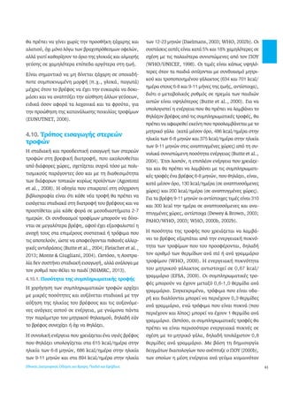 43 
θα πρέπει να γίνει χωρίς την προσθήκη ζάχαρης και 
αλατιού, όχι μόνο λόγω των βραχυπρόθεσμων οφελών, 
αλλά γιατί καθορίζουν το όριο της γλυκιάς και αλμυρής 
γεύσης σε χαμηλότερα επίπεδα αργότερα στη ζωή. 
Είναι σημαντικό να μη δίνεται ζάχαρη σε οποιαδή- 
ποτε συμπυκνωμένη μορφή (π.χ., γλυκά, παγωτά) 
μέχρις ότου το βρέφος να έχει την ευκαιρία να δοκι- 
μάσει και να αναπτύξει την αίσθηση άλλων γεύσεων, 
ειδικά όσον αφορά τα λαχανικά και τα φρούτα, για 
την προώθηση της κατανάλωσης ποικιλίας τροφίμων 
(EUNUTNET, 2006). 
4.10. Τρόπος εισαγωγής στερεών 
τροφών 
Η σταδιακή και προοδευτική εισαγωγή των στερεών 
τροφών στη βρεφική διατροφή, που ακολουθείται 
από διάφορες χώρες, σχετίζεται συχνά τόσο με πολι- 
τισμικούς παράγοντες όσο και με τη διαθεσιμότητα 
των διάφορων τοπικών κυρίως προϊόντων (Agostoni 
et al., 2008). Η οδηγία που επικρατεί στη σύγχρονη 
βιβλιογραφία είναι ότι κάθε νέα τροφή θα πρέπει να 
εισάγεται σταδιακά στη διατροφή του βρέφους και να 
προστίθεται μία κάθε φορά σε μεσοδιαστήματα 2-7 
ημερών. Οι συνδυασμοί τροφίμων μπορούν να δίνο- 
νται σε μεγαλύτερα βρέφη, αφού έχει εξασφαλιστεί η 
ανοχή τους στα επιμέρους συστατικά ή τρόφιμα που 
τις αποτελούν, ώστε να αποφεύγονται πιθανές αλλερ- 
γικές αντιδράσεις (Butte et al., 2004; Fleischer et al., 
2013; Monte & Giugliani, 2004). Ωστόσο, η Αυστρα- 
λία δεν συστήνει σταδιακή εισαγωγή, αλλά ανάλογα με 
τον ρυθμό που θέλει το παιδί (NHMRC, 2013). 
4.10.1. Ποσότητα της συμπληρωματικής τροφής 
Η χορήγηση των συμπληρωματικών τροφών αρχίζει 
με μικρές ποσότητες και αυξάνεται σταδιακά με την 
αύξηση της ηλικίας του βρέφους και τις αυξανόμε- 
νες ανάγκες αυτού σε ενέργεια, με γνώμονα πάντα 
την παράμετρο του μητρικού θηλασμού, δηλαδή εάν 
το βρέφος συνεχίζει ή όχι να θηλάζει. 
Η συνολική ενέργεια που χρειάζεται ένα υγιές βρέφος 
που θηλάζει υπολογίζεται στα 615 kcal/ημέρα στην 
ηλικία των 6-8 μηνών, 686 kcal/ημέρα στην ηλικία 
των 9-11 μηνών και στα 894 kcal/ημέρα στην ηλικία 
των 12-23 μηνών (Daelmans, 2003; WHO, 2002b). Οι 
συστάσεις αυτές είναι κατά 5% και 18% χαμηλότερες σε 
σχέση με τις παλαιότερα συνιστώμενες από τον ΠΟΥ 
(WHO/UNICEF, 1998). Οι τιμές είναι κάπως υψηλό- 
τερες όταν τα παιδιά σιτίζονται με συνδυασμό μητρι- 
κού και τροποποιημένου γάλακτος (634 και 701 kcal/ 
ημέρα στους 6-8 και 9-11 μήνες της ζωής, αντίστοιχα), 
διότι ο μεταβολικός ρυθμός σε ηρεμία των παιδιών 
αυτών είναι υψηλότερος (Butte et al., 2000). Για να 
υπολογιστεί η ενέργεια που θα πρέπει να λαμβάνει το 
θηλάζον βρέφος από τις συμπληρωματικές τροφές, θα 
πρέπει να αφαιρεθεί εκείνη που προσλαμβάνεται με το 
μητρικό γάλα (κατά μέσον όρο, 486 kcal/ημέρα στην 
ηλικία των 6-8 μηνών και 375 kcal/ημέρα στην ηλικία 
των 9-11 μηνών στις αναπτυγμένες χώρες) από τη συ- 
νολικά συνιστώμενη ποσότητα ενέργειας (Butte et al., 
2004). Έτσι λοιπόν, η επιπλέον ενέργεια που χρειάζε- 
ται και θα πρέπει να λαμβάνει με τις συμπληρωματι- 
κές τροφές ένα βρέφος 6-8 μηνών, που θηλάζει, είναι, 
κατά μέσον όρο, 130 kcal/ημέρα (σε αναπτυσσόμενες 
χώρες) και 200 kcal/ημέρα (σε αναπτυγμένες χώρες). 
Για τα βρέφη 9-11 μηνών οι αντίστοιχες τιμές είναι 310 
και 300 kcal την ημέρα σε αναπτυσσόμενες και ανα- 
πτυγμένες χώρες, αντίστοιχα (Dewey & Brown, 2003; 
PAHO/WHO, 2003; WHO, 2000b, 2002b). 
Η ποσότητα της τροφής που χρειάζεται να λαμβά- 
νει το βρέφος εξαρτάται από την ενεργειακή πυκνό- 
τητα των τροφίμων που του προσφέρονται, δηλαδή 
τον αριθμό των θερμίδων ανά ml ή ανά γραμμάριο 
τροφίμου (WHO, 2009). Η ενεργειακή πυκνότητα 
του μητρικού γάλακτος αντιστοιχεί σε 0,67 kcal/ 
γραμμάριο (EFSA, 2009). Οι συμπληρωματικές τρο- 
φές μπορούν να έχουν μεταξύ 0,6-1,0 θερμίδα ανά 
γραμμάριο. Συγκεκριμένα, τρόφιμα που είναι υδα- 
ρή και διαλύονται μπορεί να περιέχουν 0,3 θερμίδες 
ανά γραμμάριο, ενώ τρόφιμα που είναι πυκνά (που 
περιέχουν και λίπος) μπορεί να έχουν 1 θερμίδα ανά 
γραμμάριο. Ωστόσο, οι συμπληρωματικές τροφές θα 
πρέπει να είναι περισσότερο ενεργειακά πυκνές σε 
σχέση με το μητρικό γάλα, δηλαδή τουλάχιστον 0,8 
θερμίδες ανά γραμμάριο. Με βάση τη δημιουργία 
δειγμάτων διαιτολογίων που ανέπτυξε ο ΠΟΥ (2000b), 
των οποίων η μέση ενέργεια ανά γεύμα κυμαινόταν 
Εθνικός Διατροφικός Οδηγός για Βρέφη, Παιδιά και Εφήβους 
 