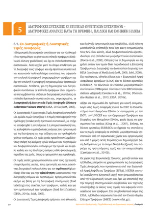 50 
ΔΙΑΤΡΟΦΙΚΕΣ ΣΥΣΤΑΣΕΙΣ ΣΕ ΕΠΙΠΕΔΟ ΘΡΕΠΤΙΚΩΝ ΣΥΣΤΑΤΙΚΩΝ – 
ΔΙΑΤΡΟΦΙΚΕΣ ΑΝΑΓΚΕΣ 5 ΚΑΤΑ ΤΗ ΒΡΕΦΙΚΗ, ΠΑΙΔΙΚΗ ΚΑΙ ΕΦΗΒΙΚΗ ΗΛΙΚΙΑ 
5.1. Οι Διατροφικές ή Διαιτητικές 
Τιμές Αναφοράς 
Η δημιουργία διατροφικών συστάσεων για τον πληθυσμό 
είναι προτιμότερο να γίνεται σε επίπεδο τροφίμων (food-based 
dietary guidelines) και όχι σε επίπεδο θρεπτικών 
συστατικών. Αυτό ισχύει γιατί τα άτομα επιλέγουν για 
τη διατροφή τους τρόφιμα και όχι θρεπτικά συστατικά 
και κατανοούν πολύ καλύτερα συστάσεις που αφορούν 
την επιλογή ή αποφυγή συγκεκριμένων τροφίμων και 
όχι την επιλογή ή αποφυγή συγκεκριμένων θρεπτικών 
συστατικών. Αντίθετα, για τη δημιουργία των διατρο- 
φικών συστάσεων σε επίπεδο τροφίμων είναι σημαντι- 
κό να λαμβάνονται υπόψη οι διατροφικές συστάσεις σε 
επίπεδο θρεπτικών συστατικών και, συγκεκριμένα, οι 
Διατροφικές ή Διαιτητικές Τιμές Αναφοράς (Dietary 
Reference Values-DRVs) (EFSA, 2010a; ΙoΜ, 2006). 
Οι Διατροφικές ή Διαιτητικές Τιμές Αναφοράς αποτελούν 
μία ομάδα τιμών (συνήθως 3-6 τιμές) που αφορούν την 
πρόσληψη (intake) ενός θρεπτικού συστατικού, με στόχο 
να αποφευχθεί η ανεπάρκεια ή η υπερκατανάλωσή του, 
να καλυφθούν οι μεταβολικές ανάγκες του οργανισμού 
για τη διατήρηση και την αύξηση και να προληφθούν 
χρόνια νοσήματα. Οι τιμές αυτές προκύπτουν λαμβάνο- 
ντας υπόψη τις ανάγκες υγιών ατόμων και πληθυσμών 
και διαφοροποιούνται ανάλογα με την ηλικία και το φύ- 
λο καθώς και τις ιδιαίτερες ανάγκες κάθε φυσιολογικής 
περιόδου της ζωής, όπως η εγκυμοσύνη και η γαλουχία. 
Οι τιμές αυτές χρησιμοποιούνται από τους σχετικούς 
επαγγελματίες υγείας, τους ερευνητές και τους ασκού- 
ντες διατροφική πολιτική τόσο για τον σχεδιασμό (plan-ning) 
όσο και για την αξιολόγηση (assessment) της 
διατροφής ατόμων και πληθυσμών. Χρησιμοποιούνται 
ακόμα ως βάση για τη διατροφική επισήμανση (food 
labeling) στις ετικέτες των τροφίμων, καθώς και για 
τον εμπλουτισμό των τροφίμων (food fortification) 
(EFSA, 2010a; IοM, 2006). 
Οι Διαιτητικές Τιμές Αναφοράς ορίζονται από εθνικούς 
και διεθνείς οργανισμούς και συμβούλια, αλλά τόσο η 
μεθοδολογία ανάπτυξής τους όσο και η ονοματολογία 
τους δεν είναι κοινές, αλλά διαφοροποιούνται αρκετά, 
ιδιαίτερα στο επίπεδο των μικροθρεπτικών συστατικών 
(Doets et al., 2008). Οδηγίες για τη δημιουργία και τη 
χρήση αυτών των τιμών δίνει παραδοσιακά η Επιτροπή 
Τροφίμων και Διατροφής του Ινστιτούτου Ιατρικής των 
ΗΠΑ (Institute of Medicine) (IοM, 2006; IοM, 2008). 
Πιο πρόσφατα, οδηγίες έδωσε και η Ευρωπαϊκή Αρχή 
Ασφάλειας Τροφίμων (EFSA) και το δίκτυο αριστείας 
EURRECA, το τελευταίο σε επίπεδο μικροθρεπτικών 
συστατικών (EURopean micronutrient RECommen-dations 
Aligned) (Cavelaars et al., 2010a; Dhonuk-she- 
Rutten et al., 2013; EFSA, 2010a). 
Αξίζει να σημειωθεί ότι πρόταση για κοινή ονοματο- 
λογία στις τιμές αναφοράς έκανε το 2007 το Πανεπι- 
στήμιο των Ηνωμένων Εθνών σε συνεργασία με τον 
ΠΟΥ, την UNICEF και τον Οργανισμό Τροφίμων και 
Γεωργίας των Ηνωμένων Εθνών, χωρίς όμως να χρη- 
σιμοποιείται ευρέως (King et al., 2007). Επίσης, το 
δίκτυο αριστείας EURRECA κατέγραψε τις συστάσεις 
και τις τιμές αναφοράς σε επίπεδο μικροθρεπτικών συ- 
στατικών από 37 ευρωπαϊκές χώρες και οργανισμούς 
και από 8 χώρες εκτός Ευρώπης και δημιούργησε βά- 
ση δεδομένων (με το όνομα Nutri-RecQuest) που πε- 
ριέχει τις προτεινόμενες τιμές και την ονοματολογία 
(Cavelaars et al., 2010b). 
Οι χώρες της Ευρωπαϊκής Ένωσης, μεταξύ αυτών και 
η Ελλάδα, μπορούν να χρησιμοποιούν τις Διατροφικές 
Τιμές Αναφοράς που προτείνονται από την Ευρωπαϊ- 
κή Αρχή Ασφάλειας Τροφίμων (EFSA). Η EFSA αποτε- 
λεί ανεξάρτητη Κοινοτική Αρχή που χρηματοδοτείται 
από την Ευρωπαϊκή Ένωση και έχει ως αποστολή της 
την παροχή επιστημονικών συμβουλών και τεχνικής 
υποστήριξης σε όλους τους τομείς που αφορούν στην 
ασφάλεια των τροφίμων. Στο συμβουλευτικό σώμα της 
EFSA, η Ελλάδα εκπροσωπείται από τον Ενιαίο Φορέα 
Ελέγχου Τροφίμων (ΕΦΕΤ) (www.efet.gr). 
Ινστιτούτο Προληπτικής, Περιβαλλοντικής και Εργασιακής Ιατρικής, Prolepsis 
 