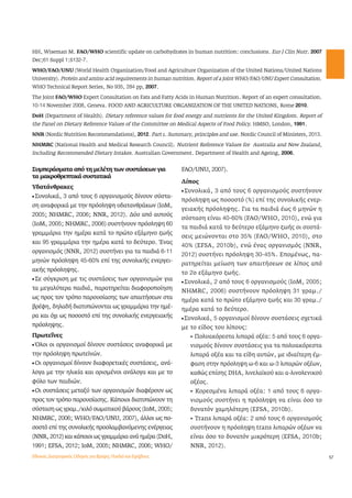 57 
HH, Wiseman M. FAO/WHO scientific update on carbohydrates in human nutrition: conclusions. Eur J Clin Nutr. 2007 
Dec;61 Suppl 1:S132-7. 
WHO/FAO/UNU (World Health Organization/Food and Agriculture Organization of the United Nations/United Nations 
University). Protein and amino acid requirements in human nutrition. Report of a Joint WHO/FAO/UNU Expert Consultation. 
WHO Technical Report Series, No 935, 284 pp, 2007. 
The Joint FAO/WHO Expert Consultation on Fats and Fatty Acids in Human Nutrition. Report of an expert consultation. 
10-14 November 2008, Geneva. FOOD AND AGRICULTURE ORGANIZATION OF THE UNITED NATIONS, Rome 2010. 
DoH (Department of Health). Dietary reference values for food energy and nutrients for the United Kingdom. Report of 
the Panel on Dietary Reference Values of the Committee on Medical Aspects of Food Policy. HMSO, London, 1991. 
NNR (Nordic Nutrition Recommendations), 2012. Part 1. Summary, principles and use. Nordic Council of Ministers, 2013. 
NHMRC (National Health and Medical Research Council). Nutrient Reference Values for Australia and New Zealand, 
Including Recommended Dietary Intakes. Australian Government. Department of Health and Ageing, 2006. 
Συμπεράσματα από τη μελέτη των συστάσεων για 
τα μακροθρεπτικά συστατικά 
Υδατάνθρακες 
l Συνολικά, 3 από τους 6 οργανισμούς δίνουν σύστα- 
ση αναφορικά με την πρόσληψη υδατανθράκων (IoM, 
2005; NHMRC, 2006; NNR, 2012). Δύο από αυτούς 
(IoM, 2005; NHMRC, 2006) συστήνουν πρόσληψη 60 
γραμμάρια την ημέρα κατά το πρώτο εξάμηνο ζωής 
και 95 γραμμάρια την ημέρα κατά το δεύτερο. Ένας 
οργανισμός (NNR, 2012) συστήνει για τα παιδιά 6-11 
μηνών πρόσληψη 45-60% επί της συνολικής ενεργει- 
ακής πρόσληψης. 
l Σε σύγκριση με τις συστάσεις των οργανισμών για 
τα μεγαλύτερα παιδιά, παρατηρείται διαφοροποίηση 
ως προς τον τρόπο παρουσίασης των απαιτήσεων στα 
βρέφη, δηλαδή διατυπώνονται ως γραμμάρια την ημέ- 
ρα και όχι ως ποσοστό επί της συνολικής ενεργειακής 
πρόσληψης. 
Πρωτεΐνες 
l Όλοι οι οργανισμοί δίνουν συστάσεις αναφορικά με 
την πρόσληψη πρωτεϊνών. 
l Οι οργανισμοί δίνουν διαφορετικές συστάσεις, ανά- 
λογα με την ηλικία και ορισμένοι ανάλογα και με το 
φύλο των παιδιών. 
l Οι συστάσεις μεταξύ των οργανισμών διαφέρουν ως 
προς τον τρόπο παρουσίασης. Κάποιοι διατυπώνουν τη 
σύσταση ως γραμ./κιλό σωματικού βάρους (IoM, 2005; 
NHMRC, 2006; WHO/FAO/UNU, 2007), άλλοι ως πο- 
σοστό επί της συνολικής προσλαμβανόμενης ενέργειας 
(NNR, 2012) και κάποιοι ως γραμμάρια ανά ημέρα (DoH, 
1991; EFSA, 2012; IoM, 2005; NHMRC, 2006; WHO/ 
FAO/UNU, 2007). 
Λίπος 
l Συνολικά, 3 από τους 6 οργανισμούς συστήνουν 
πρόσληψη ως ποσοστό (%) επί της συνολικής ενερ- 
γειακής πρόσληψης. Για τα παιδιά έως 6 μηνών η 
σύσταση είναι 40-60% (FAO/WHO, 2010), ενώ για 
τα παιδιά κατά το δεύτερο εξάμηνο ζωής οι συστά- 
σεις μειώνονται στο 35% (FAO/WHO, 2010), στο 
40% (EFSA, 2010b), ενώ ένας οργανισμός (NNR, 
2012) συστήνει πρόσληψη 30-45%. Επομένως, πα- 
ρατηρείται μείωση των απαιτήσεων σε λίπος από 
το 2ο εξάμηνο ζωής. 
l Συνολικά, 2 από τους 6 οργανισμούς (IoM, 2005; 
NHMRC, 2006) συστήνουν πρόσληψη 31 γραμ./ 
ημέρα κατά το πρώτο εξάμηνο ζωής και 30 γραμ./ 
ημέρα κατά το δεύτερο. 
l Συνολικά, 5 οργανισμοί δίνουν συστάσεις σχετικά 
με το είδος του λίπους: 
â Πολυακόρεστα λιπαρά οξέα: 5 από τους 6 οργα- 
νισμούς δίνουν συστάσεις για τα πολυακόρεστα 
λιπαρά οξέα και τα είδη αυτών, με ιδιαίτερη έμ- 
φαση στην πρόσληψη ω-6 και ω-3 λιπαρών οξέων, 
καθώς επίσης DHA, λινελαϊκού και α-λινολενικού 
οξέος. 
â Κορεσμένα λιπαρά οξέα: 1 από τους 6 οργα- 
νισμούς συστήνει η πρόσληψη να είναι όσο το 
δυνατόν χαμηλότερη (EFSA, 2010b). 
â Trans λιπαρά οξέα: 2 από τους 6 οργανισμούς 
συστήνουν η πρόσληψη trans λιπαρών οξέων να 
είναι όσο το δυνατόν μικρότερη (EFSA, 2010b; 
NNR, 2012). 
Εθνικός Διατροφικός Οδηγός για Βρέφη, Παιδιά και Εφήβους 
 