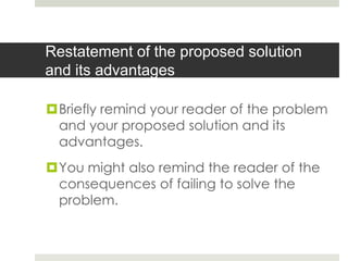 Restatement of the proposed solution
and its advantages

Briefly remind your reader of the problem
 and your proposed solution and its
 advantages.
You might also remind the reader of the
 consequences of failing to solve the
 problem.
 