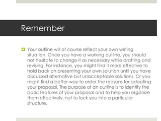 Remember

 Your outline will of course reflect your own writing
  situation. Once you have a working outline, you should
  not hesitate to change it as necessary while drafting and
  revising. For instance, you might find it more effective to
  hold back on presenting your own solution until you have
  discussed alternative but unacceptable solutions. Or you
  might find a better way to order the reasons for adopting
  your proposal. The purpose of an outline is to identify the
  basic features of your proposal and to help you organize
  them effectively, not to lock you into a particular
  structure.
 