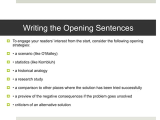 Writing the Opening Sentences
 To engage your readers’ interest from the start, consider the following opening
  strategies:

 • a scenario (like O’Malley)

 • statistics (like Kornbluh)

 • a historical analogy

 • a research study

 • a comparison to other places where the solution has been tried successfully

 • a preview of the negative consequences if the problem goes unsolved

 • criticism of an alternative solution
 