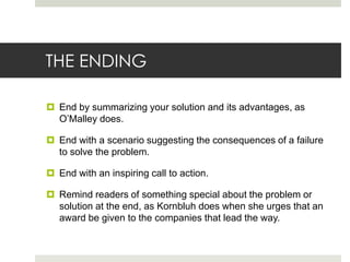 THE ENDING

 End by summarizing your solution and its advantages, as
  O’Malley does.

 End with a scenario suggesting the consequences of a failure
  to solve the problem.

 End with an inspiring call to action.

 Remind readers of something special about the problem or
  solution at the end, as Kornbluh does when she urges that an
  award be given to the companies that lead the way.
 