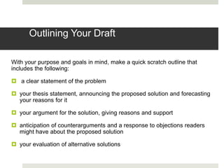Outlining Your Draft

With your purpose and goals in mind, make a quick scratch outline that
includes the following:

 a clear statement of the problem

 your thesis statement, announcing the proposed solution and forecasting
  your reasons for it

 your argument for the solution, giving reasons and support

 anticipation of counterarguments and a response to objections readers
  might have about the proposed solution

 your evaluation of alternative solutions
 