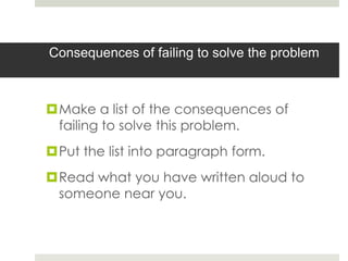 Consequences of failing to solve the problem



Make a list of the consequences of
 failing to solve this problem.
Put the list into paragraph form.
Read what you have written aloud to
 someone near you.
 