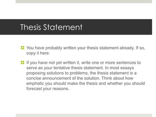 Thesis Statement

 You have probably written your thesis statement already. If so,
  copy it here.

 If you have not yet written it, write one or more sentences to
  serve as your tentative thesis statement. In most essays
  proposing solutions to problems, the thesis statement is a
  concise announcement of the solution. Think about how
  emphatic you should make the thesis and whether you should
  forecast your reasons.
 