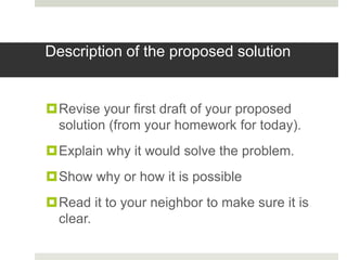 Description of the proposed solution


Revise your first draft of your proposed
 solution (from your homework for today).
Explain why it would solve the problem.
Show why or how it is possible
Read it to your neighbor to make sure it is
 clear.
 