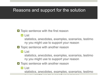 Reasons and support for the solution



  Topic sentence with the first reason
    List
     statistics, anecdotes, examples, scenarios, testimo
     ny you might use to support your reason
  Topic sentence with another reason
    List
     statistics, anecdotes, examples, scenarios, testimo
     ny you might use to support your reason
  Topic sentence with another reason
    List
     statistics, anecdotes, examples, scenarios, testimo
 