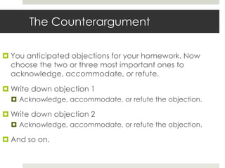 The Counterargument

 You anticipated objections for your homework. Now
  choose the two or three most important ones to
  acknowledge, accommodate, or refute.

 Write down objection 1
   Acknowledge, accommodate, or refute the objection.

 Write down objection 2
   Acknowledge, accommodate, or refute the objection.

 And so on.
 